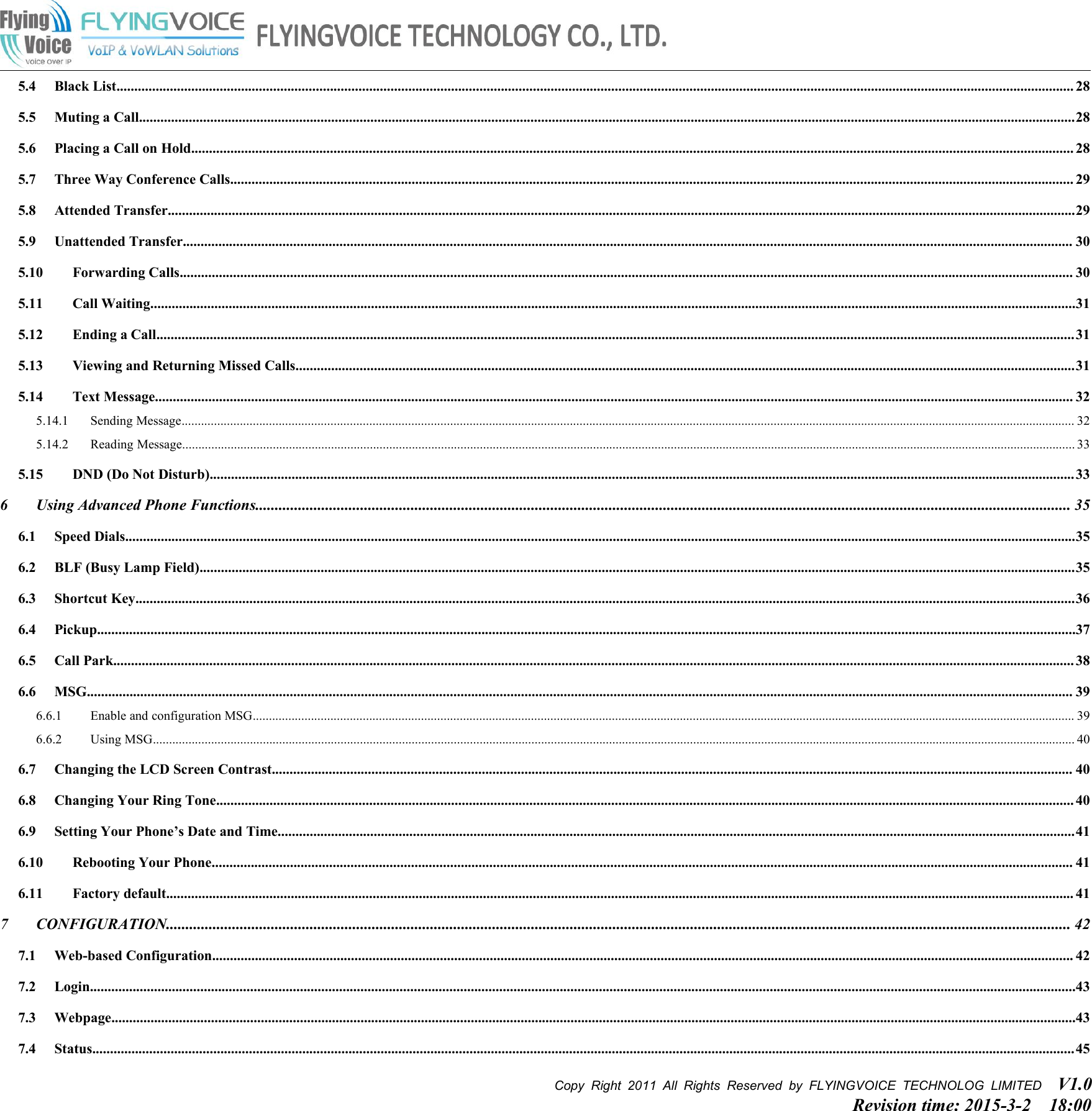 Copy Right 2011 All Rights Reserved by FLYINGVOICE TECHNOLOG LIMITED V1.0Revision time: 2015-3-2 18:005.4 Black List............................................................................................................................................................................................................................................................................. 285.5 Muting a Call.......................................................................................................................................................................................................................................................................285.6 Placing a Call on Hold........................................................................................................................................................................................................................................................ 285.7 Three Way Conference Calls............................................................................................................................................................................................................................................. 295.8 Attended Transfer...............................................................................................................................................................................................................................................................295.9 Unattended Transfer.......................................................................................................................................................................................................................................................... 305.10 Forwarding Calls........................................................................................................................................................................................................................................................... 305.11 Call Waiting....................................................................................................................................................................................................................................................................315.12 Ending a Call..................................................................................................................................................................................................................................................................315.13 Viewing and Returning Missed Calls...........................................................................................................................................................................................................................315.14 Text Message.................................................................................................................................................................................................................................................................. 325.14.1 Sending Message.................................................................................................................................................................................................................................................................................... 325.14.2 Reading Message.................................................................................................................................................................................................................................................................................... 335.15 DND (Do Not Disturb)...................................................................................................................................................................................................................................................336 Using Advanced Phone Functions.................................................................................................................................................................................................................. 356.1 Speed Dials...........................................................................................................................................................................................................................................................................356.2 BLF (Busy Lamp Field)......................................................................................................................................................................................................................................................356.3 Shortcut Key........................................................................................................................................................................................................................................................................366.4 Pickup...................................................................................................................................................................................................................................................................................376.5 Call Park.............................................................................................................................................................................................................................................................................. 386.6 MSG..................................................................................................................................................................................................................................................................................... 396.6.1 Enable and configuration MSG.............................................................................................................................................................................................................................................................. 396.6.2 Using MSG............................................................................................................................................................................................................................................................................................. 406.7 Changing the LCD Screen Contrast................................................................................................................................................................................................................................. 406.8 Changing Your Ring Tone................................................................................................................................................................................................................................................. 406.9 Setting Your Phone’s Date and Time................................................................................................................................................................................................................................416.10 Rebooting Your Phone.................................................................................................................................................................................................................................................. 416.11 Factory default............................................................................................................................................................................................................................................................... 417 CONFIGURATION......................................................................................................................................................................................................................................... 427.1 Web-based Configuration.................................................................................................................................................................................................................................................. 427.2 Login.....................................................................................................................................................................................................................................................................................437.3 Webpage...............................................................................................................................................................................................................................................................................437.4 Status....................................................................................................................................................................................................................................................................................45