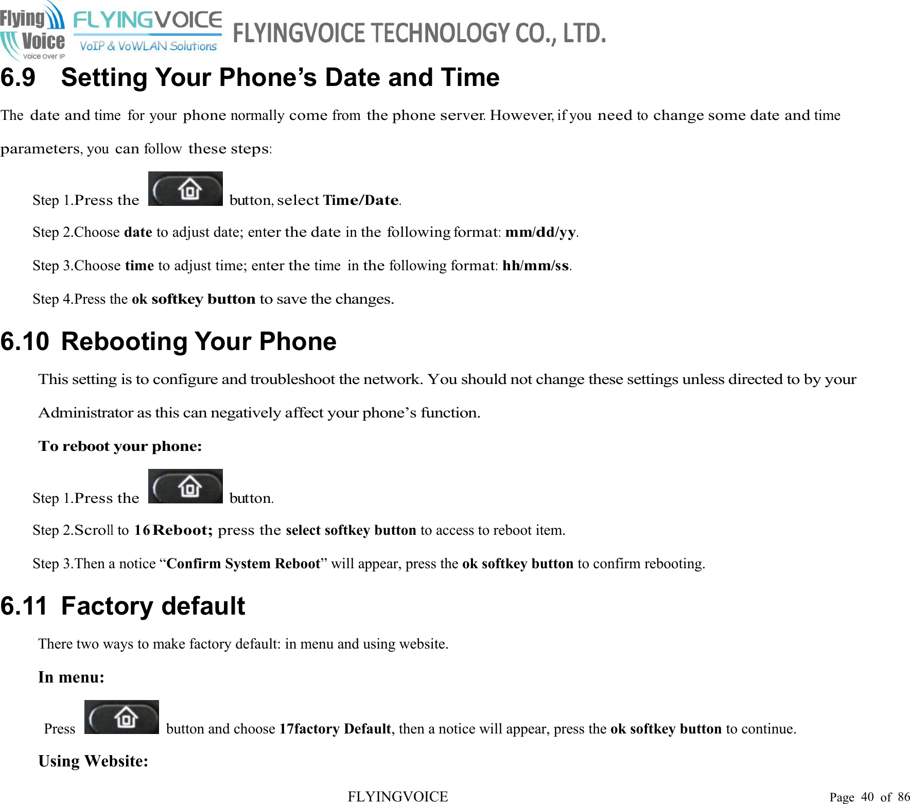 FLYINGVOICE Page 40 of 866.9 Setting Your Phone’s Date and TimeThedate andtime for yourphonenormallycomefromthe phoneserver.However,if youneedtochange some date andtimeparameters,youcanfollowthese steps:Step 1.Press thebutton,selectTime/Date.Step 2.Choose date to adjust date; enterthe dateinthe followingformat:mm/dd/yy.Step 3.Choose time to adjust time; enterthetime inthefollowingformat:hh/mm/ss.Step 4.Press the oksoftkey buttonto save the changes.6.10 Rebooting Your PhoneThis setting is to configure and troubleshoot the network. You should not change these settings unless directed to by yourAdministrator as this can negatively affect your phone’s function.To reboot your phone:Step 1.Press thebutton.Step 2.Scrollto 16Reboot;press theselect softkey button to access to reboot item.Step 3.Then a notice “Confirm System Reboot” will appear, press the ok softkey button to confirm rebooting.6.11 Factory defaultThere two ways to make factory default: in menu and using website.In menu:Press button and choose 17factory Default, then a notice will appear, press the ok softkey button to continue.Using Website: