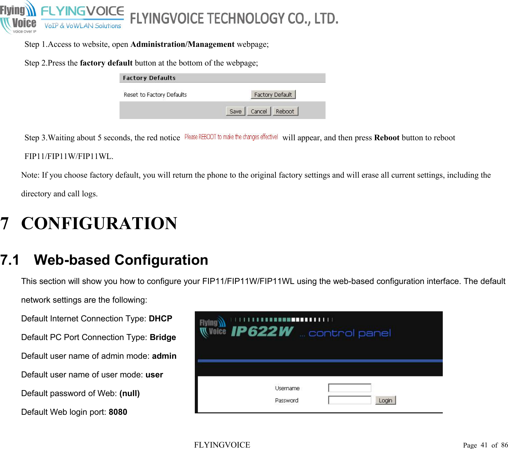 FLYINGVOICE Page 41 of 86Step 1.Access to website, open Administration/Management webpage;Step 2.Press the factory default button at the bottom of the webpage;Step 3.Waiting about 5 seconds, the red notice will appear, and then press Reboot button to rebootFIP11/FIP11W/FIP11WL.Note: If you choose factory default, you will return the phone to the original factory settings and will erase all current settings, including thedirectory and call logs.7 CONFIGURATION7.1 Web-based ConfigurationThis section will show you how to configure your FIP11/FIP11W/FIP11WL using the web-based configuration interface. The defaultnetwork settings are the following:Default Internet Connection Type: DHCPDefault PC Port Connection Type: BridgeDefault user name of admin mode: adminDefault user name of user mode: userDefault password of Web: (null)Default Web login port: 8080