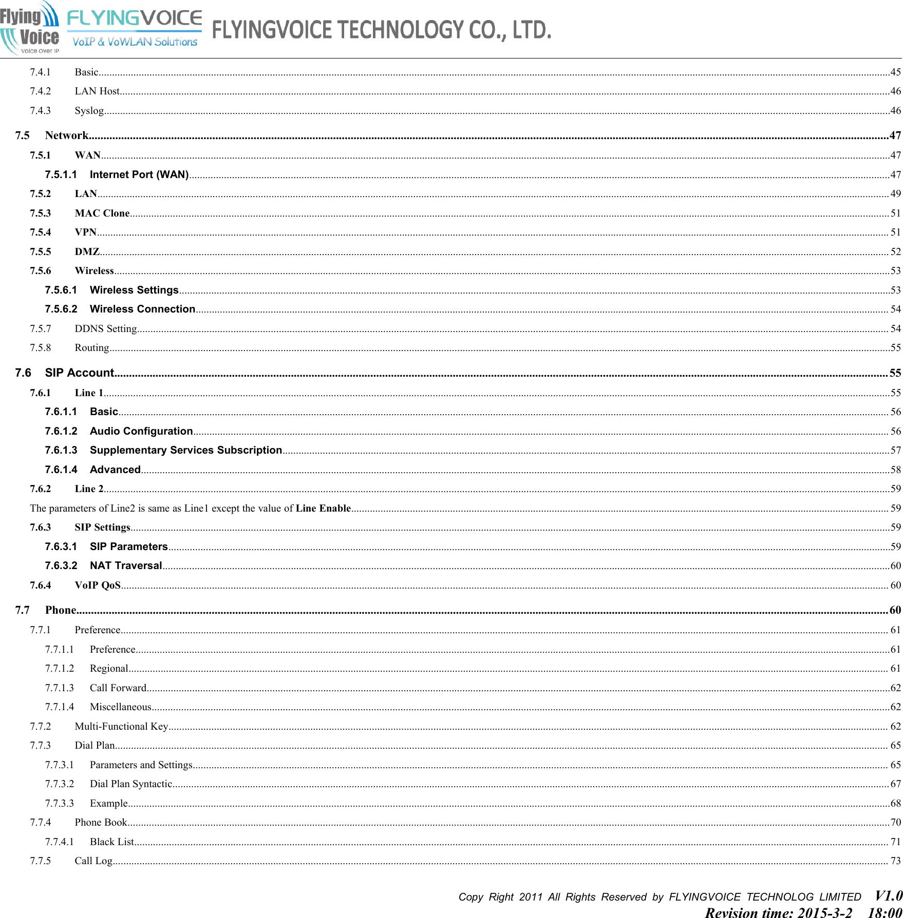 Copy Right 2011 All Rights Reserved by FLYINGVOICE TECHNOLOG LIMITED V1.0Revision time: 2015-3-2 18:007.4.1 Basic........................................................................................................................................................................................................................................................................................................457.4.2 LAN Host................................................................................................................................................................................................................................................................................................467.4.3 Syslog......................................................................................................................................................................................................................................................................................................467.5 Network................................................................................................................................................................................................................................................................................477.5.1 WAN.......................................................................................................................................................................................................................................................................................................477.5.1.1 Internet Port (WAN)......................................................................................................................................................................................................................................................................477.5.2 LAN........................................................................................................................................................................................................................................................................................................ 497.5.3 MAC Clone............................................................................................................................................................................................................................................................................................517.5.4 VPN........................................................................................................................................................................................................................................................................................................ 517.5.5 DMZ....................................................................................................................................................................................................................................................................................................... 527.5.6 Wireless..................................................................................................................................................................................................................................................................................................537.5.6.1 Wireless Settings..........................................................................................................................................................................................................................................................................537.5.6.2 Wireless Connection................................................................................................................................................................................................................................................................... 547.5.7 DDNS Setting......................................................................................................................................................................................................................................................................................... 547.5.8 Routing....................................................................................................................................................................................................................................................................................................557.6 SIP Account....................................................................................................................................................................................................................................................................... 557.6.1 Line 1......................................................................................................................................................................................................................................................................................................557.6.1.1 Basic................................................................................................................................................................................................................................................................................................ 567.6.1.2 Audio Configuration.................................................................................................................................................................................................................................................................... 567.6.1.3 Supplementary Services Subscription...................................................................................................................................................................................................................................577.6.1.4 Advanced........................................................................................................................................................................................................................................................................................587.6.2 Line 2......................................................................................................................................................................................................................................................................................................59The parameters of Line2 is same as Line1 except the value of Line Enable......................................................................................................................................................................................................... 597.6.3 SIP Settings............................................................................................................................................................................................................................................................................................597.6.3.1 SIP Parameters..............................................................................................................................................................................................................................................................................597.6.3.2 NAT Traversal................................................................................................................................................................................................................................................................................607.6.4 VoIP QoS............................................................................................................................................................................................................................................................................................... 607.7 Phone....................................................................................................................................................................................................................................................................................607.7.1 Preference............................................................................................................................................................................................................................................................................................... 617.7.1.1 Preference..........................................................................................................................................................................................................................................................................................617.7.1.2 Regional............................................................................................................................................................................................................................................................................................ 617.7.1.3 Call Forward......................................................................................................................................................................................................................................................................................627.7.1.4 Miscellaneous....................................................................................................................................................................................................................................................................................627.7.2 Multi-Functional Key............................................................................................................................................................................................................................................................................. 627.7.3 Dial Plan................................................................................................................................................................................................................................................................................................. 657.7.3.1 Parameters and Settings.................................................................................................................................................................................................................................................................... 657.7.3.2 Dial Plan Syntactic............................................................................................................................................................................................................................................................................ 677.7.3.3 Example.............................................................................................................................................................................................................................................................................................687.7.4 Phone Book.............................................................................................................................................................................................................................................................................................707.7.4.1 Black List.......................................................................................................................................................................................................................................................................................... 717.7.5 Call Log.................................................................................................................................................................................................................................................................................................. 73