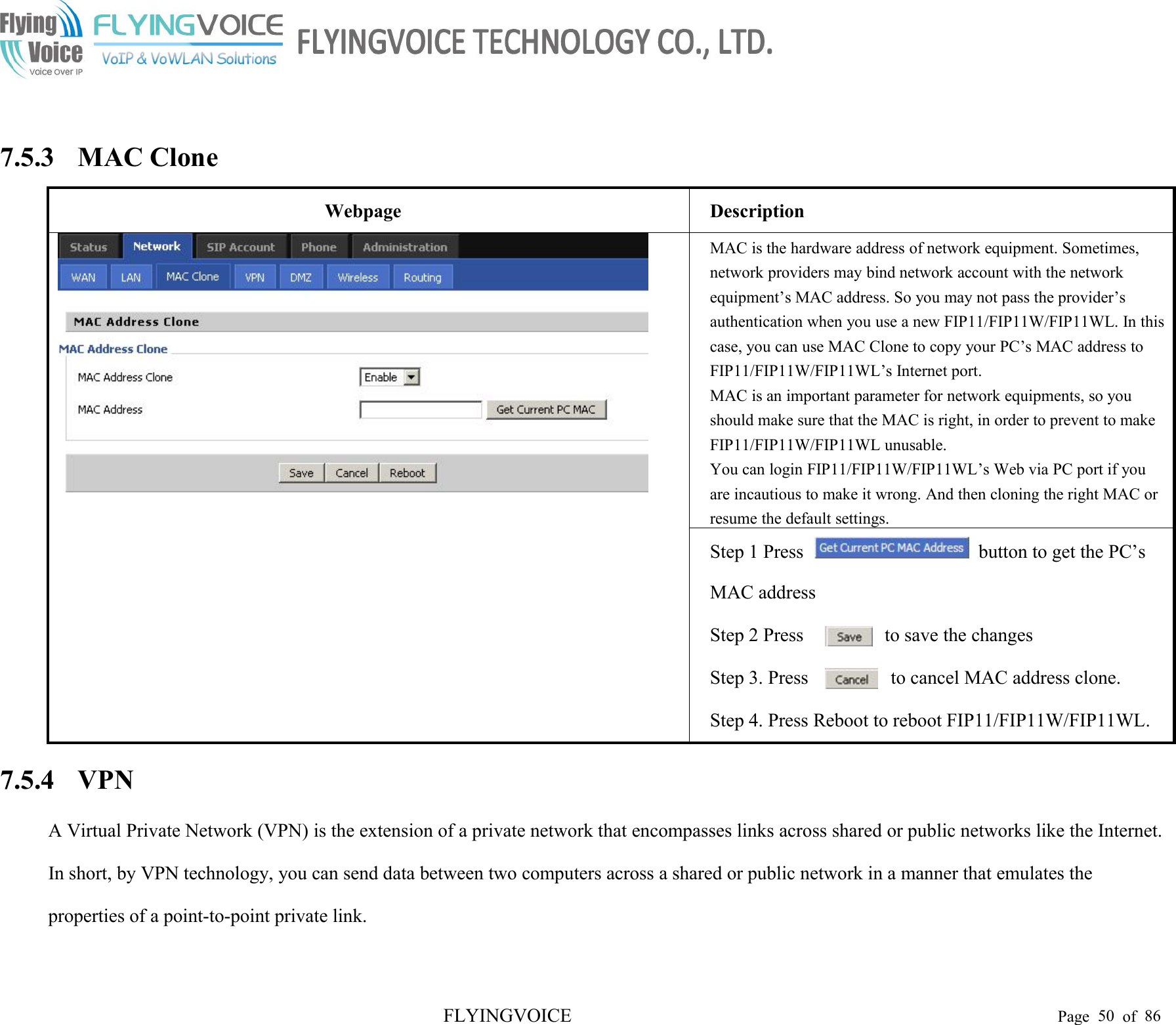 FLYINGVOICE Page 50 of 867.5.3 MAC CloneWebpageDescriptionMAC is the hardware address of network equipment. Sometimes,network providers may bind network account with the networkequipment’s MAC address. So you may not pass the provider’sauthentication when you use a new FIP11/FIP11W/FIP11WL. In thiscase, you can use MAC Clone to copy your PC’s MAC address toFIP11/FIP11W/FIP11WL’s Internet port.MAC is an important parameter for network equipments, so youshould make sure that the MAC is right, in order to prevent to makeFIP11/FIP11W/FIP11WL unusable.You can login FIP11/FIP11W/FIP11WL’s Web via PC port if youare incautious to make it wrong. And then cloning the right MAC orresume the default settings.Step 1 Press button to get the PC’sMAC addressStep 2 Pressto save the changesStep 3. Pressto cancel MAC address clone.Step 4. Press Reboot to reboot FIP11/FIP11W/FIP11WL.7.5.4 VPNA Virtual Private Network (VPN) is the extension of a private network that encompasses links across shared or public networks like the Internet.In short, by VPN technology, you can send data between two computers across a shared or public network in a manner that emulates theproperties of a point-to-point private link.