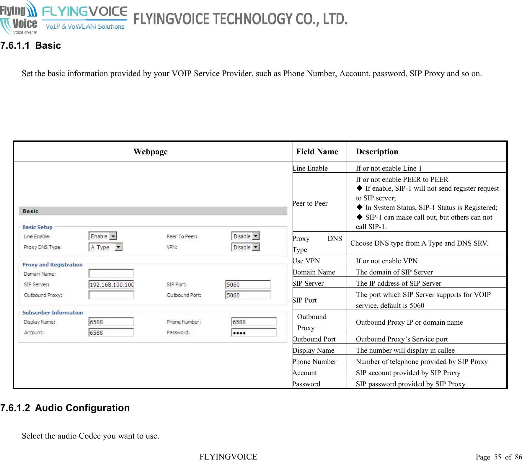 FLYINGVOICE Page 55 of 867.6.1.1 BasicSet the basic information provided by your VOIP Service Provider, such as Phone Number, Account, password, SIP Proxy and so on.WebpageField NameDescriptionLine EnableIf or not enable Line 1Peer to PeerIf or not enable PEER to PEERIf enable, SIP-1 will not send register requestto SIP server;In System Status, SIP-1 Status is Registered;SIP-1 can make call out, but others can notcall SIP-1.Proxy DNSTypeChoose DNS type from A Type and DNS SRV.Use VPNIf or not enable VPNDomain NameThe domain of SIP ServerSIP ServerThe IP address of SIP ServerSIP PortThe port which SIP Server supports for VOIPservice, default is 5060OutboundProxyOutbound Proxy IP or domain nameOutbound PortOutbound Proxy’s Service portDisplay NameThe number will display in calleePhone NumberNumber of telephone provided by SIP ProxyAccountSIP account provided by SIP ProxyPasswordSIP password provided by SIP Proxy7.6.1.2 Audio ConfigurationSelect the audio Codec you want to use.