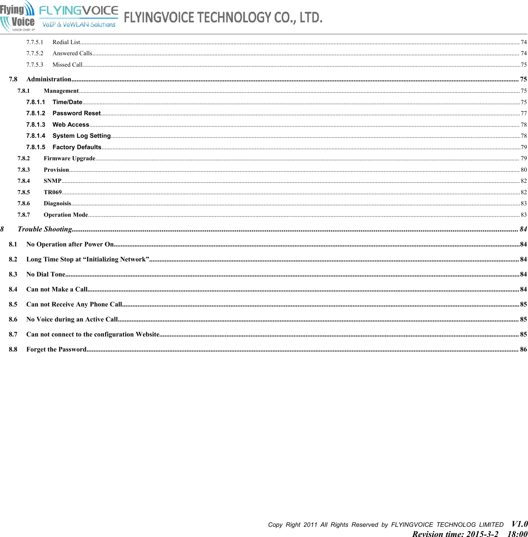 Copy Right 2011 All Rights Reserved by FLYINGVOICE TECHNOLOG LIMITED V1.0Revision time: 2015-3-2 18:007.7.5.1 Redial List......................................................................................................................................................................................................................................................................................... 747.7.5.2 Answered Calls................................................................................................................................................................................................................................................................................. 747.7.5.3 Missed Call........................................................................................................................................................................................................................................................................................757.8 Administration.................................................................................................................................................................................................................................................................... 757.8.1 Management.......................................................................................................................................................................................................................................................................................... 757.8.1.1 Time/Date........................................................................................................................................................................................................................................................................................757.8.1.2 Password Reset............................................................................................................................................................................................................................................................................ 777.8.1.3 Web Access................................................................................................................................................................................................................................................................................... 787.8.1.4 System Log Setting......................................................................................................................................................................................................................................................................787.8.1.5 Factory Defaults............................................................................................................................................................................................................................................................................797.8.2 Firmware Upgrade............................................................................................................................................................................................................................................................................... 797.8.3 Provision................................................................................................................................................................................................................................................................................................ 807.8.4 SNMP..................................................................................................................................................................................................................................................................................................... 827.8.5 TR069.....................................................................................................................................................................................................................................................................................................827.8.6 Diagnoisis...............................................................................................................................................................................................................................................................................................837.8.7 Operation Mode.................................................................................................................................................................................................................................................................................... 838 Trouble Shooting.............................................................................................................................................................................................................................................. 848.1 No Operation after Power On............................................................................................................................................................................................................................................848.2 Long Time Stop at “Initializing Network”....................................................................................................................................................................................................................... 848.3 No Dial Tone........................................................................................................................................................................................................................................................................848.4 Can not Make a Call........................................................................................................................................................................................................................................................... 848.5 Can not Receive Any Phone Call.......................................................................................................................................................................................................................................858.6 No Voice during an Active Call......................................................................................................................................................................................................................................... 858.7 Can not connect to the configuration Website................................................................................................................................................................................................................. 858.8 Forget the Password........................................................................................................................................................................................................................................................... 86