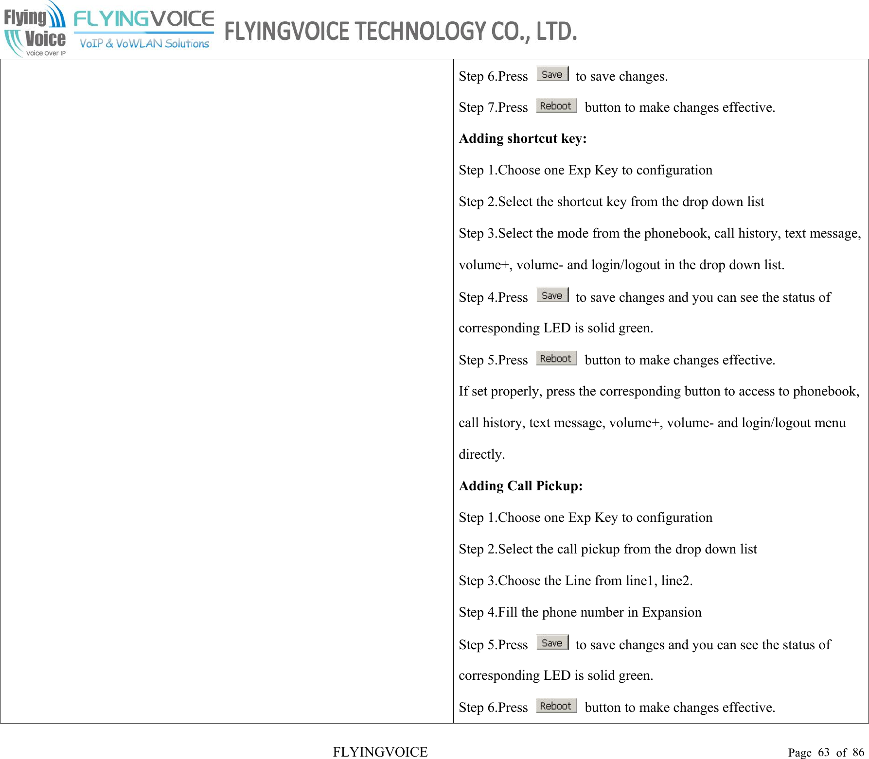 FLYINGVOICE Page 63 of 86Step 6.Press to save changes.Step 7.Press button to make changes effective.Adding shortcut key:Step 1.Choose one Exp Key to configurationStep 2.Select the shortcut key from the drop down listStep 3.Select the mode from the phonebook, call history, text message,volume+, volume- and login/logout in the drop down list.Step 4.Press to save changes and you can see the status ofcorresponding LED is solid green.Step 5.Press button to make changes effective.If set properly, press the corresponding button to access to phonebook,call history, text message, volume+, volume- and login/logout menudirectly.Adding Call Pickup:Step 1.Choose one Exp Key to configurationStep 2.Select the call pickup from the drop down listStep 3.Choose the Line from line1, line2.Step 4.Fill the phone number in ExpansionStep 5.Press to save changes and you can see the status ofcorresponding LED is solid green.Step 6.Press button to make changes effective.