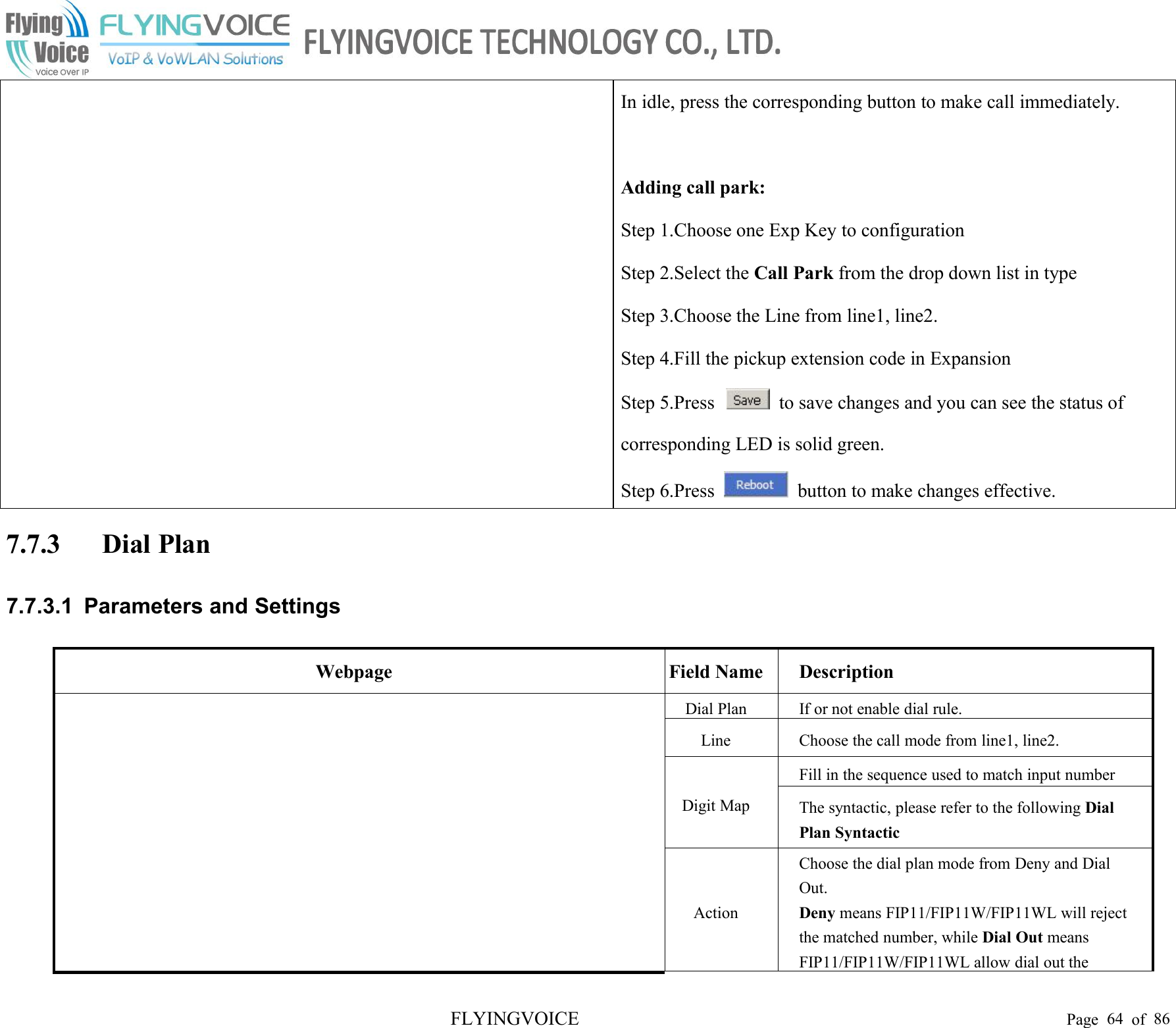 FLYINGVOICE Page 64 of 86In idle, press the corresponding button to make call immediately.Adding call park:Step 1.Choose one Exp Key to configurationStep 2.Select the Call Park from the drop down list in typeStep 3.Choose the Line from line1, line2.Step 4.Fill the pickup extension code in ExpansionStep 5.Press to save changes and you can see the status ofcorresponding LED is solid green.Step 6.Press button to make changes effective.7.7.3 Dial Plan7.7.3.1 Parameters and SettingsWebpageField NameDescriptionDial PlanIf or not enable dial rule.LineChoose the call mode from line1, line2.Digit MapFill in the sequence used to match input numberThe syntactic, please refer to the following DialPlan SyntacticActionChoose the dial plan mode from Deny and DialOut.Deny means FIP11/FIP11W/FIP11WL will rejectthe matched number, while Dial Out meansFIP11/FIP11W/FIP11WL allow dial out the