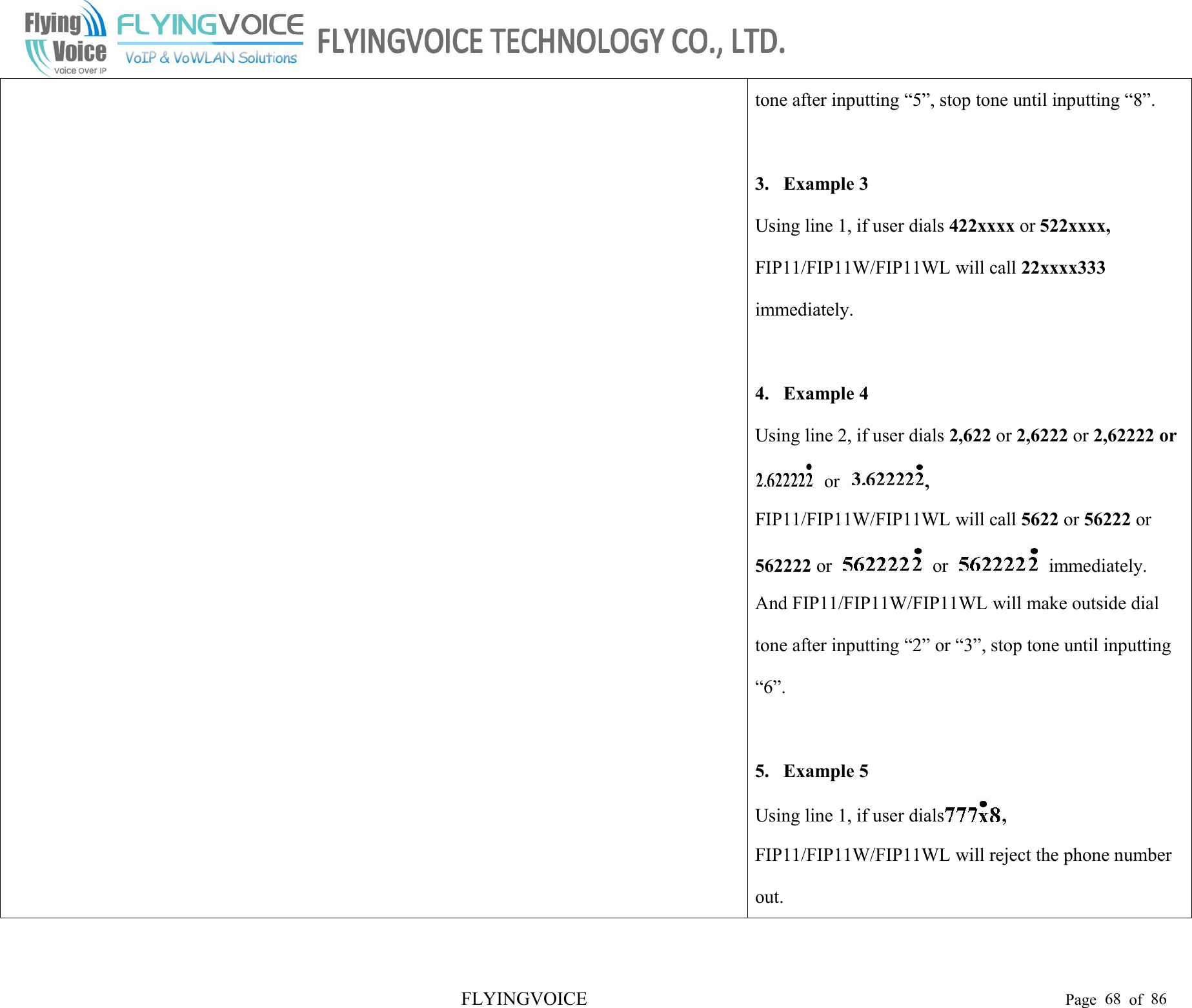 FLYINGVOICE Page 68 of 86tone after inputting “5”, stop tone until inputting “8”.3. Example 3Using line 1, if user dials 422xxxx or 522xxxx,FIP11/FIP11W/FIP11WL will call 22xxxx333immediately.4. Example 4Using line 2, if user dials 2,622 or 2,6222 or 2,62222 oror ,FIP11/FIP11W/FIP11WL will call 5622 or 56222 or562222 or or immediately.And FIP11/FIP11W/FIP11WL will make outside dialtone after inputting “2” or “3”, stop tone until inputting“6”.5. Example 5Using line 1, if user dials ,FIP11/FIP11W/FIP11WL will reject the phone numberout.