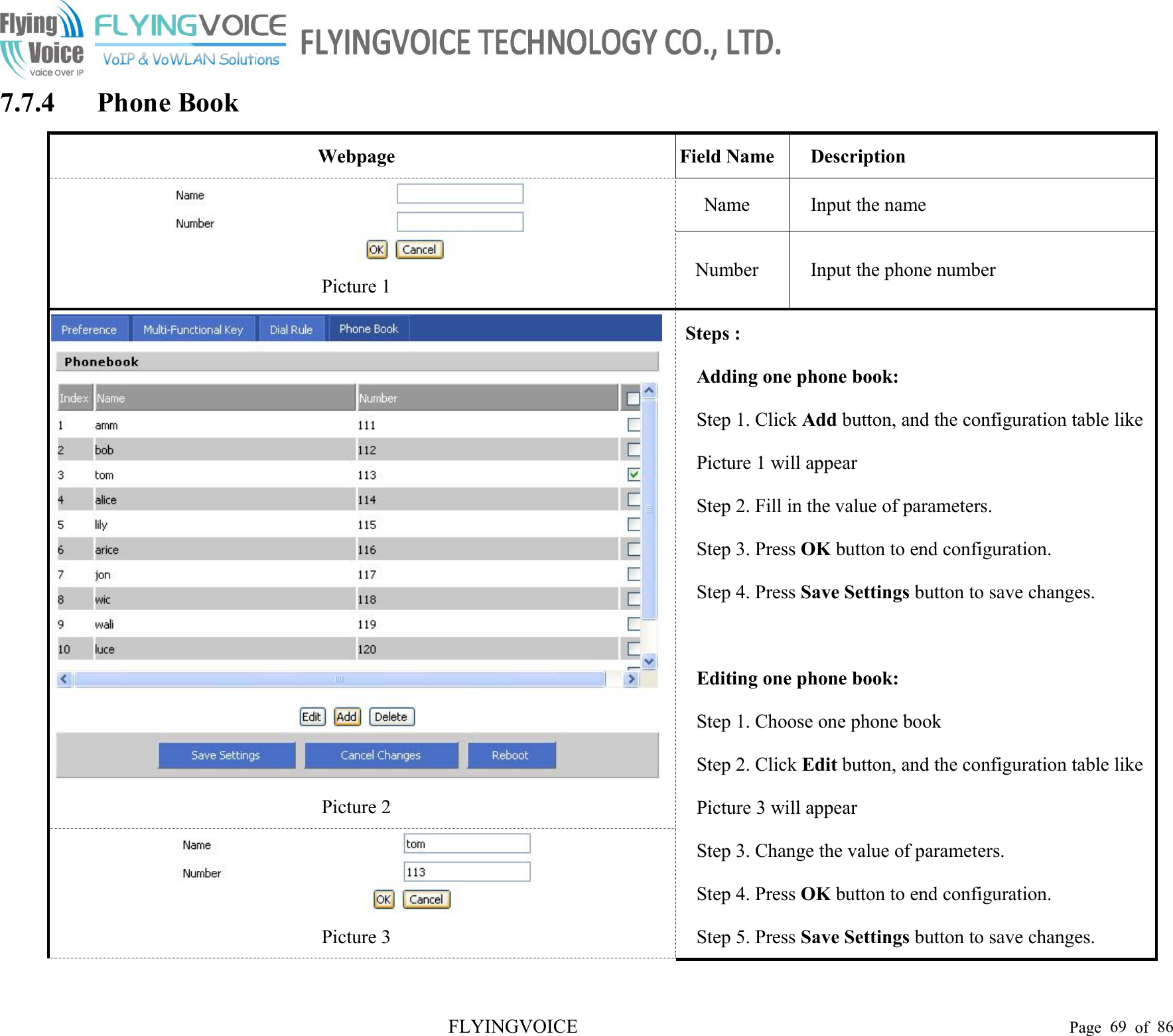 FLYINGVOICE Page 69 of 867.7.4 Phone BookWebpageField NameDescriptionPicture 1NameInput the nameNumberInput the phone numberPicture 2Steps :Adding one phone book:Step 1. Click Add button, and the configuration table likePicture 1 will appearStep 2. Fill in the value of parameters.Step 3. Press OK button to end configuration.Step 4. Press Save Settings button to save changes.Editing one phone book:Step 1. Choose one phone bookStep 2. Click Edit button, and the configuration table likePicture 3 will appearStep 3. Change the value of parameters.Step 4. Press OK button to end configuration.Step 5. Press Save Settings button to save changes.Picture 3