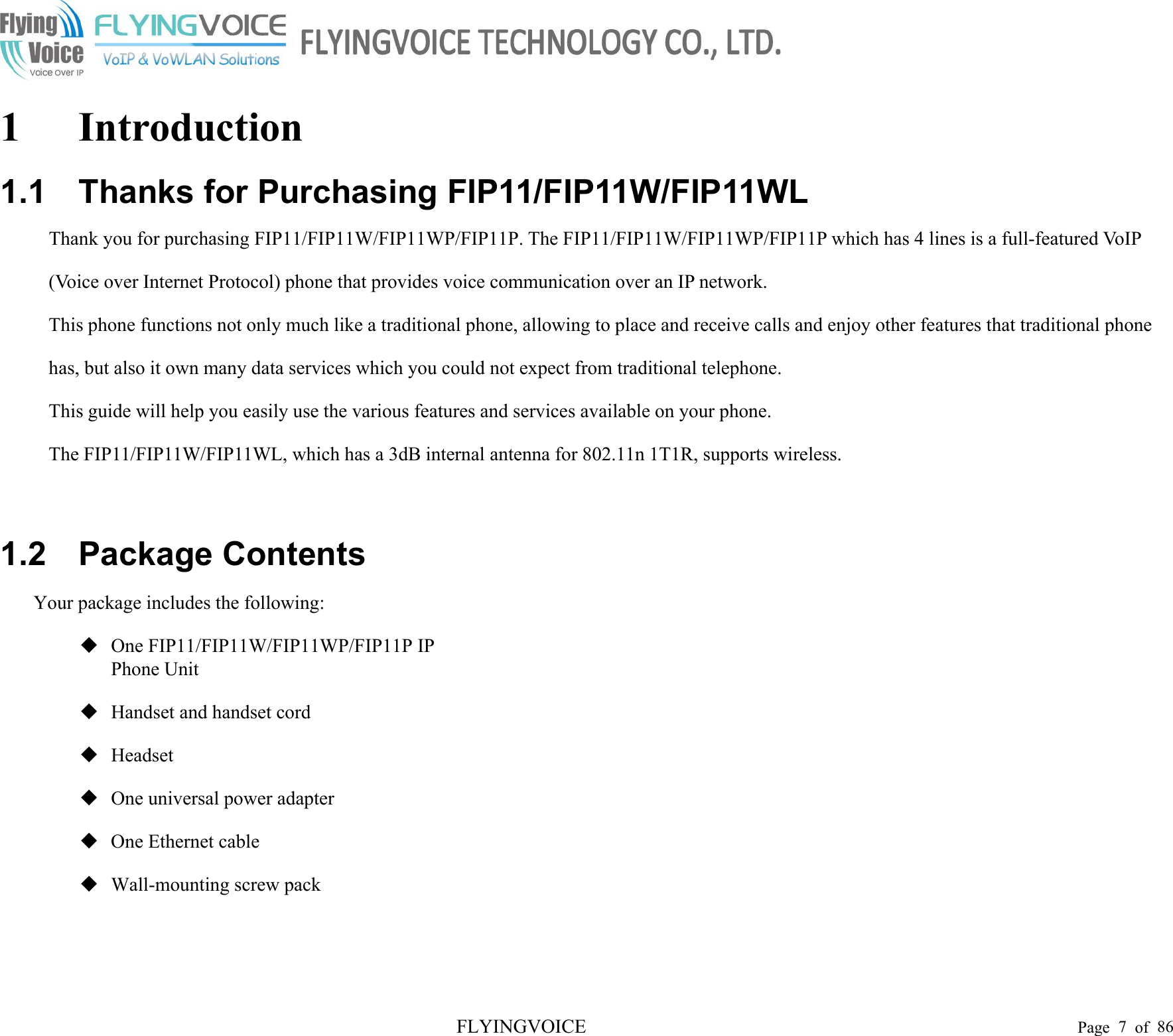 FLYINGVOICE Page 7of 861 Introduction1.1 Thanks for Purchasing FIP11/FIP11W/FIP11WLThank you for purchasing FIP11/FIP11W/FIP11WP/FIP11P. The FIP11/FIP11W/FIP11WP/FIP11P which has 4 lines is a full-featured VoIP (Voice over Internet Protocol) phone that provides voice communication over an IP network.This phone functions not only much like a traditional phone, allowing to place and receive calls and enjoy other features that traditional phone has, but also it own many data services which you could not expect from traditional telephone.This guide will help you easily use the various features and services available on your phone.The FIP11/FIP11W/FIP11WL, which has a 3dB internal antenna for 802.11n 1T1R, supports wireless.1.2 Package ContentsYour package includes the following:One FIP11/FIP11W/FIP11WP/FIP11P IP Phone UnitHandset and handset cordHeadsetOne universal power adapterOne Ethernet cableWall-mounting screw pack