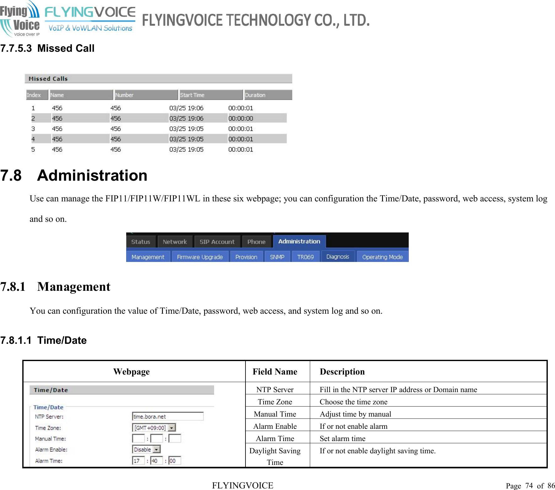 FLYINGVOICE Page 74 of 867.7.5.3 Missed Call7.8 AdministrationUse can manage the FIP11/FIP11W/FIP11WL in these six webpage; you can configuration the Time/Date, password, web access, system logand so on.7.8.1 ManagementYou can configuration the value of Time/Date, password, web access, and system log and so on.7.8.1.1 Time/DateWebpageField NameDescriptionNTP ServerFill in the NTP server IP address or Domain nameTime ZoneChoose the time zoneManual TimeAdjust time by manualAlarm EnableIf or not enable alarmAlarm TimeSet alarm timeDaylight SavingTimeIf or not enable daylight saving time.