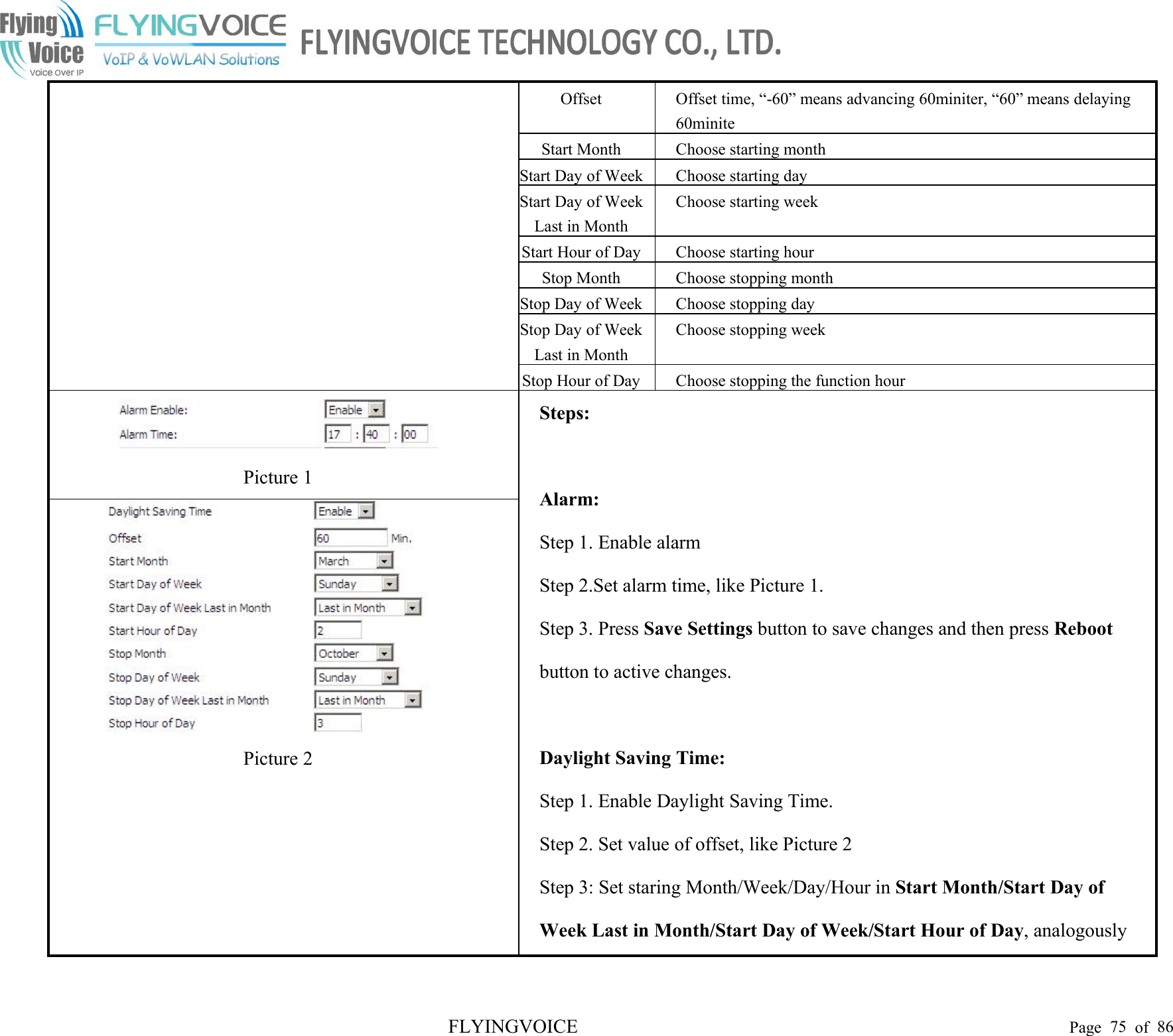 FLYINGVOICE Page 75 of 86OffsetOffset time, “-60” means advancing 60miniter, “60” means delaying60miniteStart MonthChoose starting monthStart Day of WeekChoose starting dayStart Day of WeekLast in MonthChoose starting weekStart Hour of DayChoose starting hourStop MonthChoose stopping monthStop Day of WeekChoose stopping dayStop Day of WeekLast in MonthChoose stopping weekStop Hour of DayChoose stopping the function hourPicture 1Steps:Alarm:Step 1. Enable alarmStep 2.Set alarm time, like Picture 1.Step 3. Press Save Settings button to save changes and then press Rebootbutton to active changes.Daylight Saving Time:Step 1. Enable Daylight Saving Time.Step 2. Set value of offset, like Picture 2Step 3: Set staring Month/Week/Day/Hour in Start Month/Start Day ofWeek Last in Month/Start Day of Week/Start Hour of Day, analogouslyPicture 2