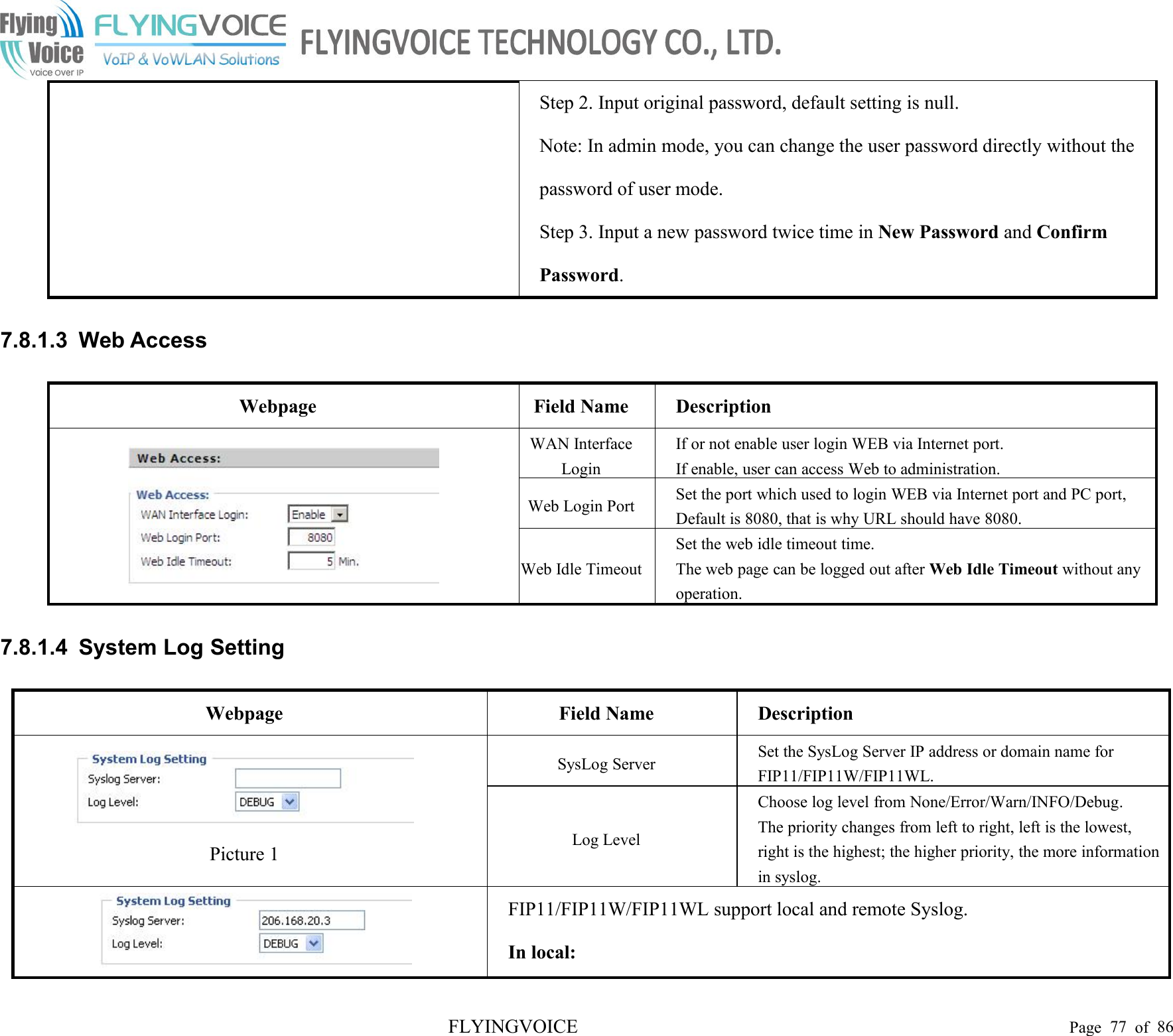 FLYINGVOICE Page 77 of 86Step 2. Input original password, default setting is null.Note: In admin mode, you can change the user password directly without thepassword of user mode.Step 3. Input a new password twice time in New Password and ConfirmPassword.7.8.1.3 Web AccessWebpageField NameDescriptionWAN InterfaceLoginIf or not enable user login WEB via Internet port.If enable, user can access Web to administration.Web Login PortSet the port which used to login WEB via Internet port and PC port,Default is 8080, that is why URL should have 8080.Web Idle TimeoutSet the web idle timeout time.The web page can be logged out after Web Idle Timeout without anyoperation.7.8.1.4 System Log SettingWebpageField NameDescriptionPicture 1SysLog ServerSet the SysLog Server IP address or domain name forFIP11/FIP11W/FIP11WL.Log LevelChoose log level from None/Error/Warn/INFO/Debug.The priority changes from left to right, left is the lowest,right is the highest; the higher priority, the more informationin syslog.FIP11/FIP11W/FIP11WL support local and remote Syslog.In local: