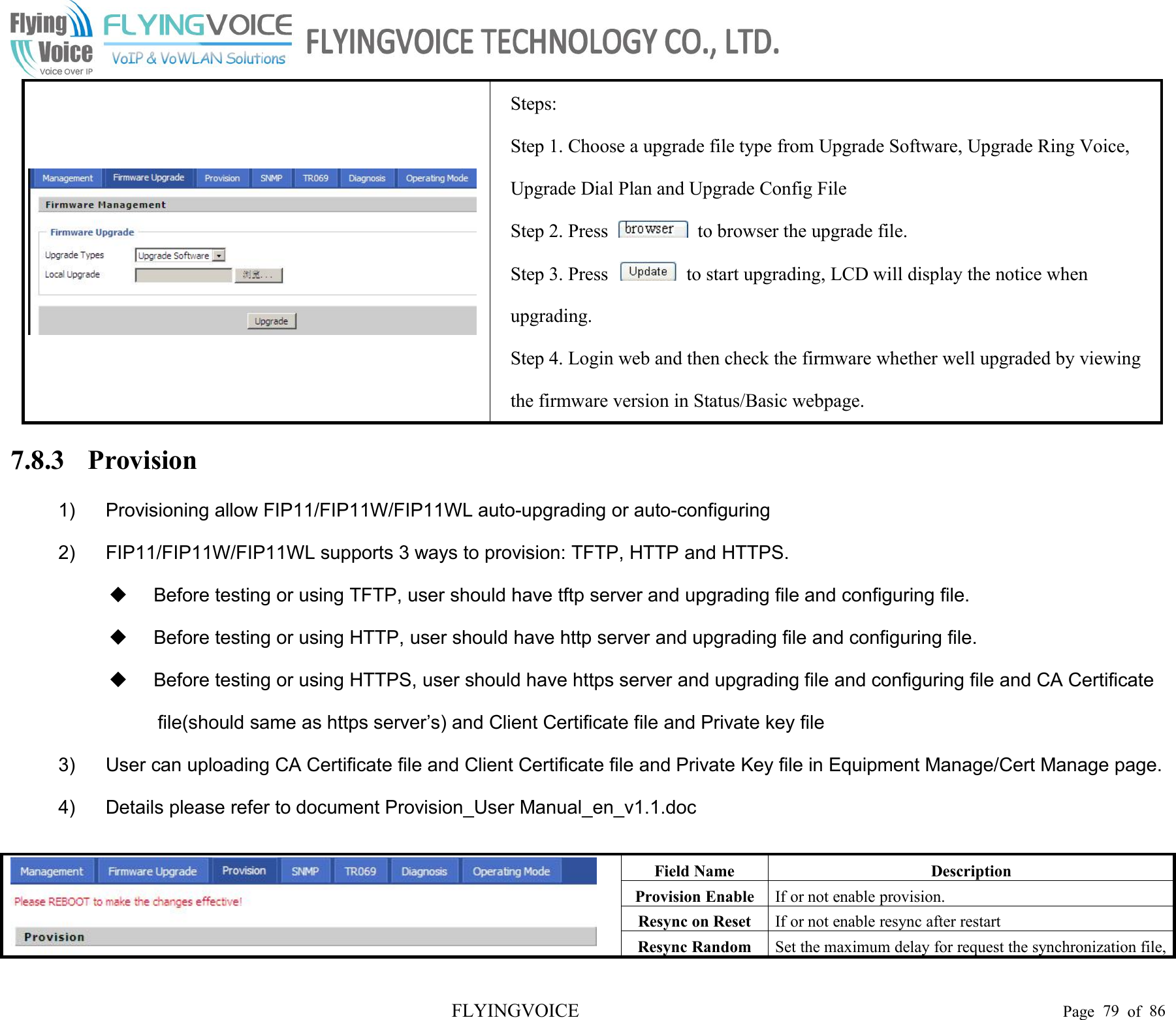 FLYINGVOICE Page 79 of 86Steps:Step 1. Choose a upgrade file type from Upgrade Software, Upgrade Ring Voice,Upgrade Dial Plan and Upgrade Config FileStep 2. Press to browser the upgrade file.Step 3. Press to start upgrading, LCD will display the notice whenupgrading.Step 4. Login web and then check the firmware whether well upgraded by viewingthe firmware version in Status/Basic webpage.7.8.3 Provision1) Provisioning allow FIP11/FIP11W/FIP11WL auto-upgrading or auto-configuring2) FIP11/FIP11W/FIP11WL supports 3 ways to provision: TFTP, HTTP and HTTPS.Before testing or using TFTP, user should have tftp server and upgrading file and configuring file.Before testing or using HTTP, user should have http server and upgrading file and configuring file.Before testing or using HTTPS, user should have https server and upgrading file and configuring file and CA Certificatefile(should same as https server’s) and Client Certificate file and Private key file3) User can uploading CA Certificate file and Client Certificate file and Private Key file in Equipment Manage/Cert Manage page.4) Details please refer to document Provision_User Manual_en_v1.1.docField NameDescriptionProvision EnableIf or not enable provision.Resync on ResetIf or not enable resync after restartResync RandomSet the maximum delay for request the synchronization file,