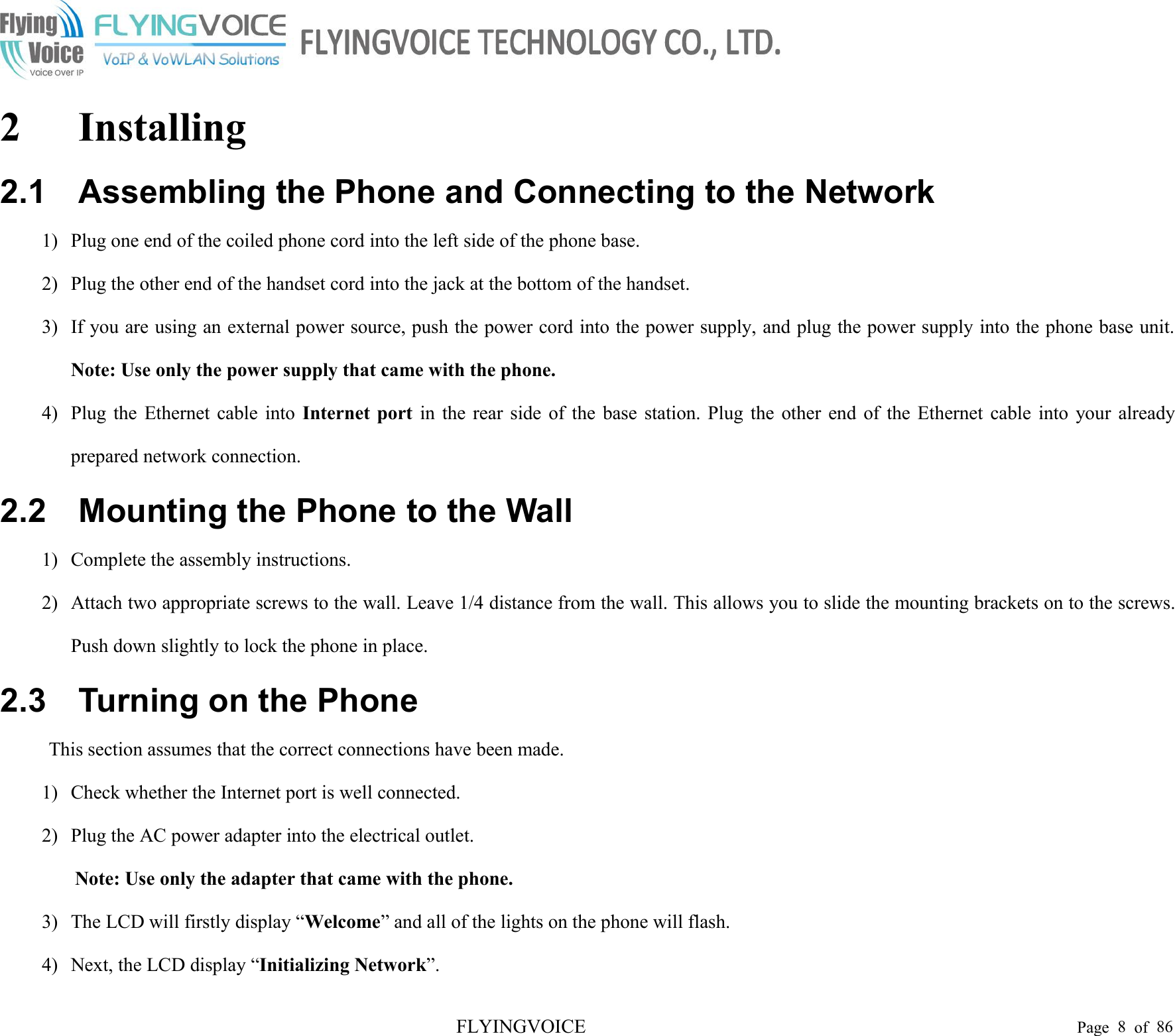 FLYINGVOICE Page 8of 862 Installing2.1 Assembling the Phone and Connecting to the Network1) Plug one end of the coiled phone cord into the left side of the phone base.2) Plug the other end of the handset cord into the jack at the bottom of the handset.3) If you are using an external power source, push the power cord into the power supply, and plug the power supply into the phone base unit.Note: Use only the power supply that came with the phone.4) Plug the Ethernet cable into Internet port in the rear side of the base station. Plug the other end of the Ethernet cable into your alreadyprepared network connection.2.2 Mounting the Phone to the Wall1) Complete the assembly instructions.2) Attach two appropriate screws to the wall. Leave 1/4 distance from the wall. This allows you to slide the mounting brackets on to the screws.Push down slightly to lock the phone in place.2.3 Turning on the PhoneThis section assumes that the correct connections have been made.1) Check whether the Internet port is well connected.2) Plug the AC power adapter into the electrical outlet.Note: Use only the adapter that came with the phone.3) The LCD will firstly display “Welcome” and all of the lights on the phone will flash.4) Next, the LCD display “Initializing Network”.