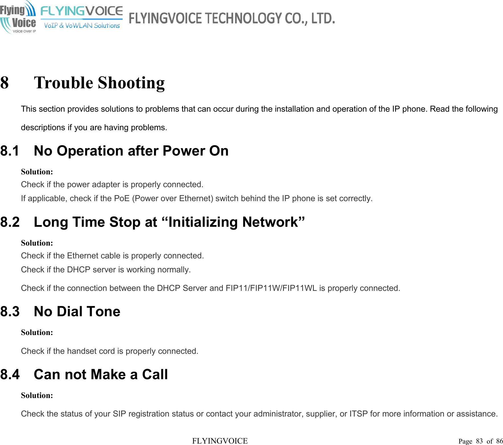 FLYINGVOICE Page 83 of 868 Trouble ShootingThis section provides solutions to problems that can occur during the installation and operation of the IP phone. Read the followingdescriptions if you are having problems.8.1 No Operation after Power OnSolution:Check if the power adapter is properly connected.If applicable, check if the PoE (Power over Ethernet) switch behind the IP phone is set correctly.8.2 Long Time Stop at “Initializing Network”Solution:Check if the Ethernet cable is properly connected.Check if the DHCP server is working normally.Check if the connection between the DHCP Server and FIP11/FIP11W/FIP11WL is properly connected.8.3 No Dial ToneSolution:Check if the handset cord is properly connected.8.4 Can not Make a CallSolution:Check the status of your SIP registration status or contact your administrator, supplier, or ITSP for more information or assistance.