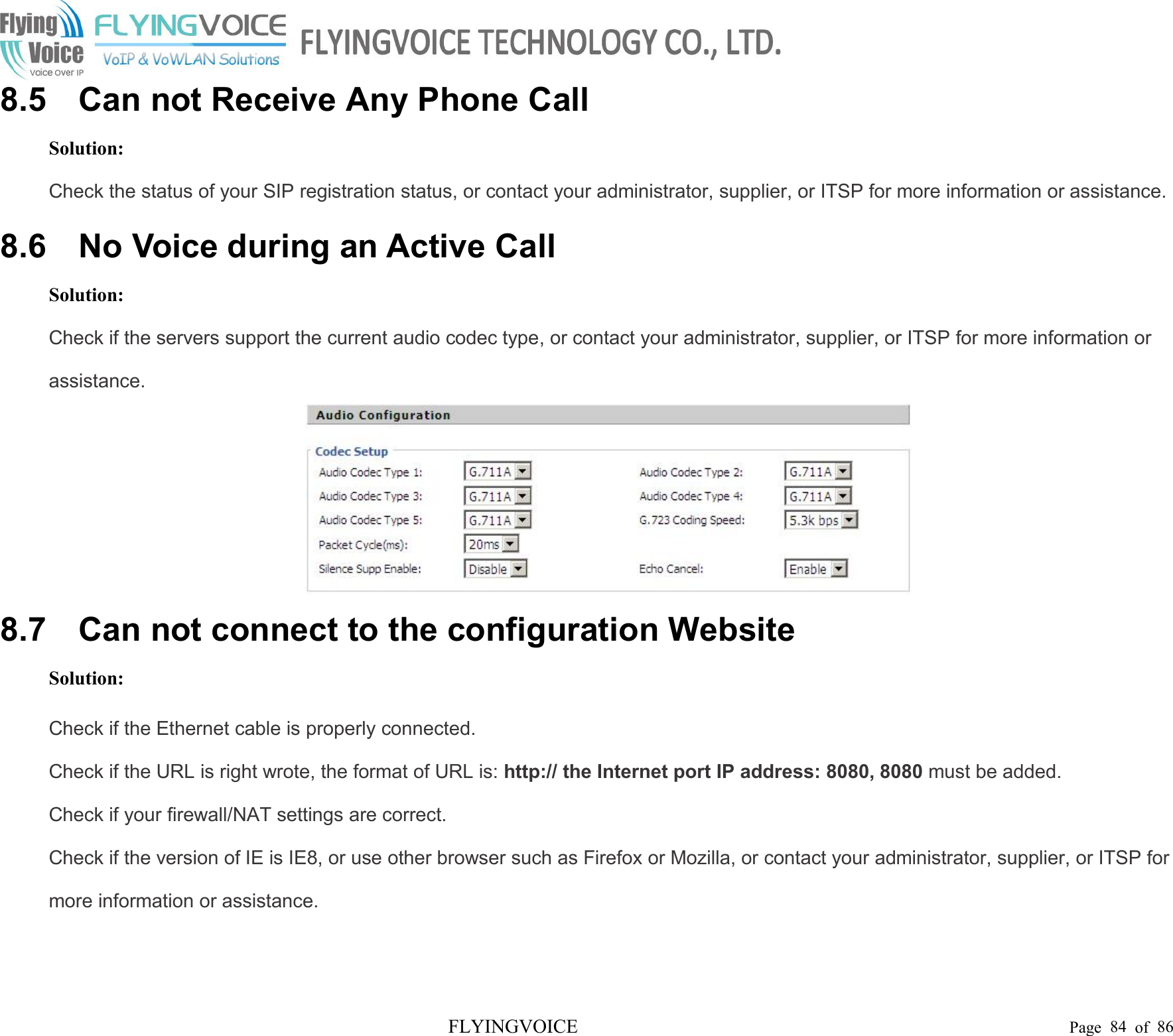 FLYINGVOICE Page 84 of 868.5 Can not Receive Any Phone CallSolution:Check the status of your SIP registration status, or contact your administrator, supplier, or ITSP for more information or assistance.8.6 No Voice during an Active CallSolution:Check if the servers support the current audio codec type, or contact your administrator, supplier, or ITSP for more information orassistance.8.7 Can not connect to the configuration WebsiteSolution:Check if the Ethernet cable is properly connected.Check if the URL is right wrote, the format of URL is: http:// the Internet port IP address: 8080, 8080 must be added.Check if your firewall/NAT settings are correct.Check if the version of IE is IE8, or use other browser such as Firefox or Mozilla, or contact your administrator, supplier, or ITSP formore information or assistance.