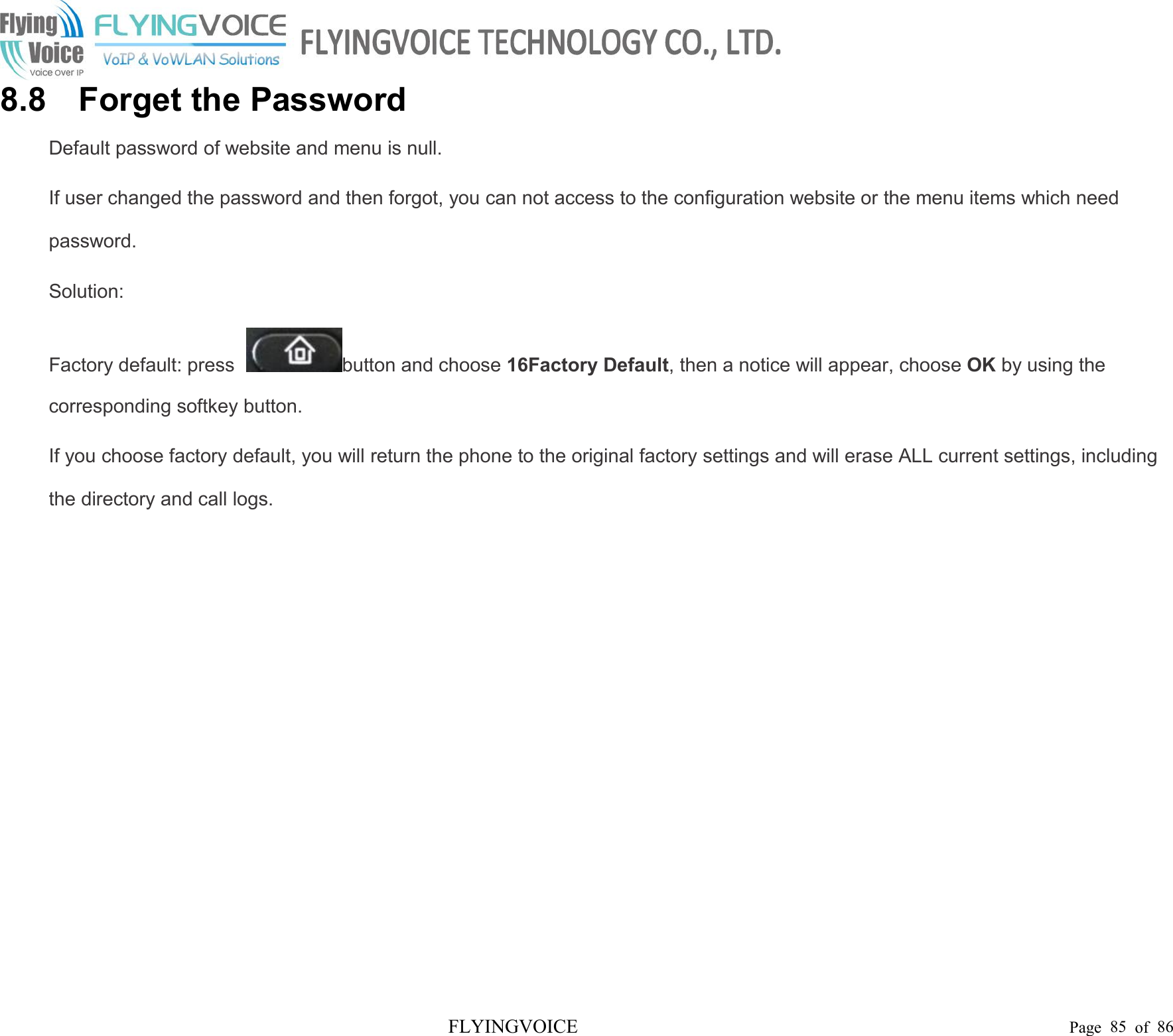 FLYINGVOICE Page 85 of 868.8 Forget the PasswordDefault password of website and menu is null.If user changed the password and then forgot, you can not access to the configuration website or the menu items which needpassword.Solution:Factory default: press button and choose 16Factory Default, then a notice will appear, choose OK by using thecorresponding softkey button.If you choose factory default, you will return the phone to the original factory settings and will erase ALL current settings, includingthe directory and call logs.