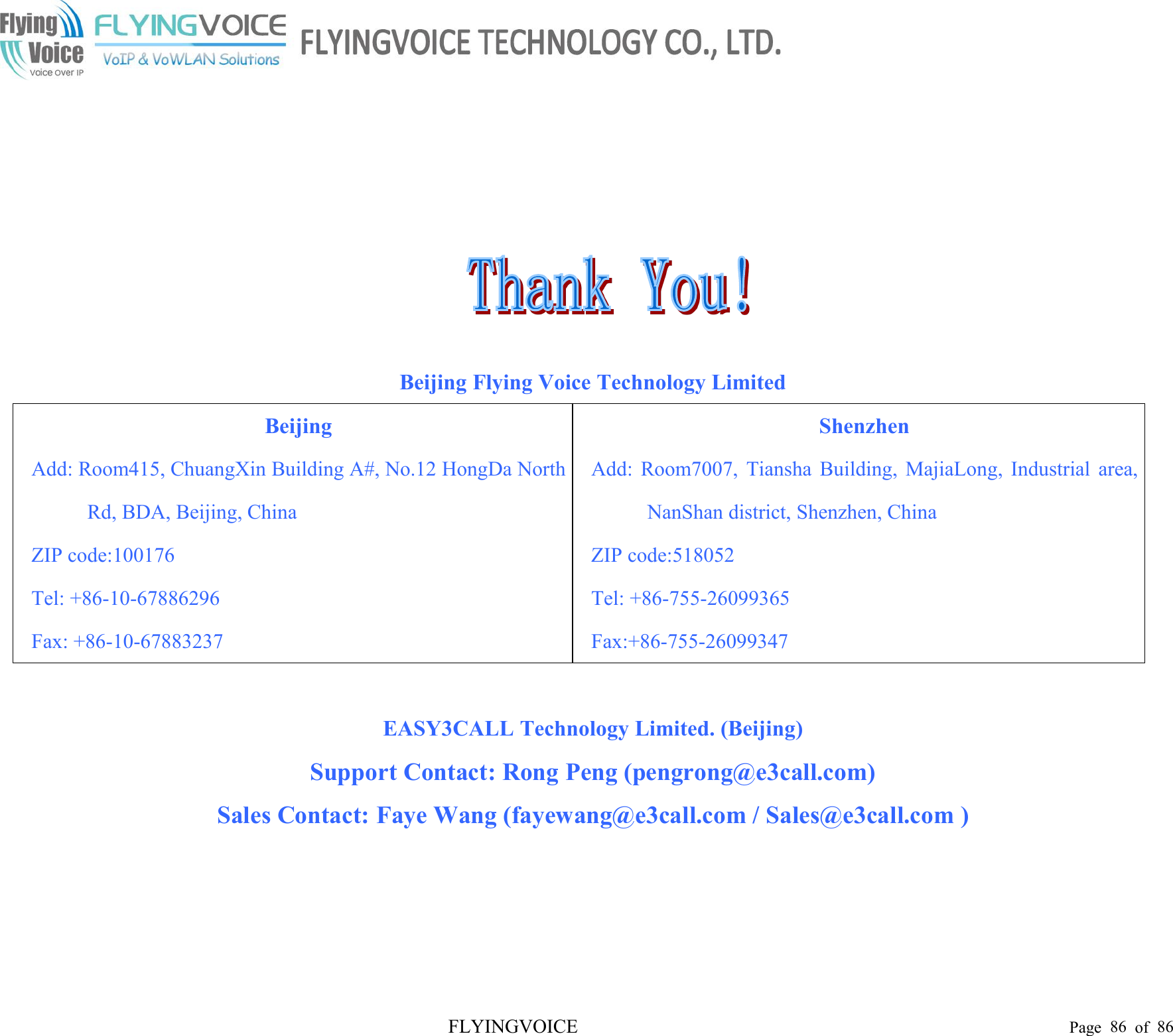 FLYINGVOICE Page 86 of 86Beijing Flying Voice Technology LimitedBeijingAdd: Room415, ChuangXin Building A#, No.12 HongDa NorthRd, BDA, Beijing, ChinaZIP code:100176Tel: +86-10-67886296Fax: +86-10-67883237ShenzhenAdd: Room7007, Tiansha Building, MajiaLong, Industrial area,NanShan district, Shenzhen, ChinaZIP code:518052Tel: +86-755-26099365Fax:+86-755-26099347EASY3CALL Technology Limited. (Beijing)Support Contact: Rong Peng (pengrong@e3call.com)Sales Contact: Faye Wang (fayewang@e3call.com / Sales@e3call.com )