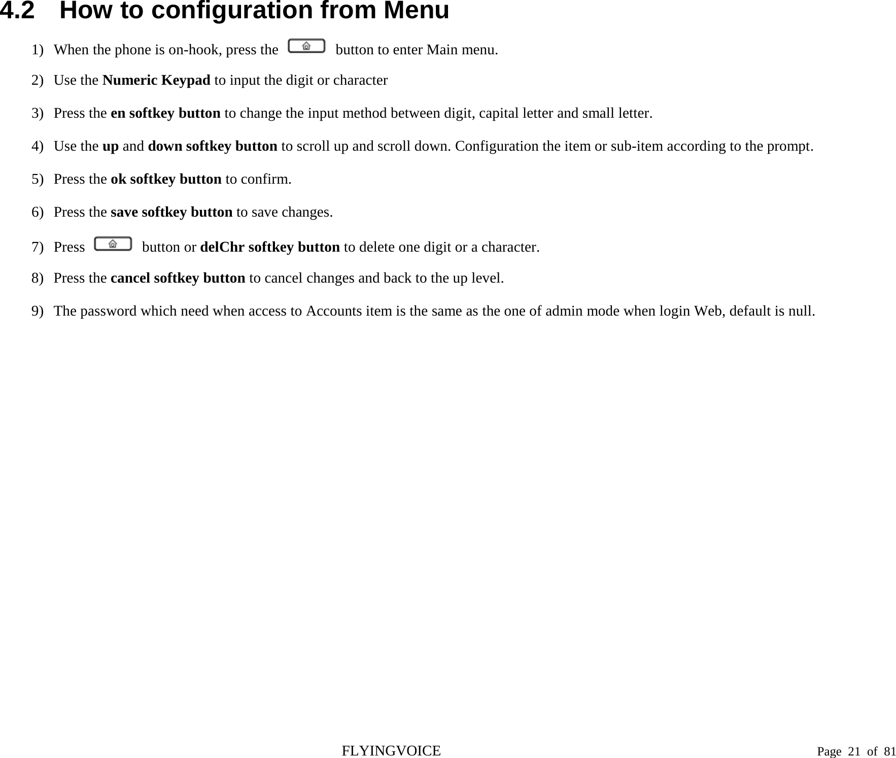  4.2 How to configuration from Menu 1) When the phone is on-hook, press the   button to enter Main menu. 2) Use the Numeric Keypad to input the digit or character 3) Press the en softkey button to change the input method between digit, capital letter and small letter. 4) Use the up and down softkey button to scroll up and scroll down. Configuration the item or sub-item according to the prompt. 5) Press the ok softkey button to confirm. 6) Press the save softkey button to save changes. 7) Press   button or delChr softkey button to delete one digit or a character. 8) Press the cancel softkey button to cancel changes and back to the up level. 9) The password which need when access to Accounts item is the same as the one of admin mode when login Web, default is null.  FLYINGVOICE                                                                               Page  21 of  81 