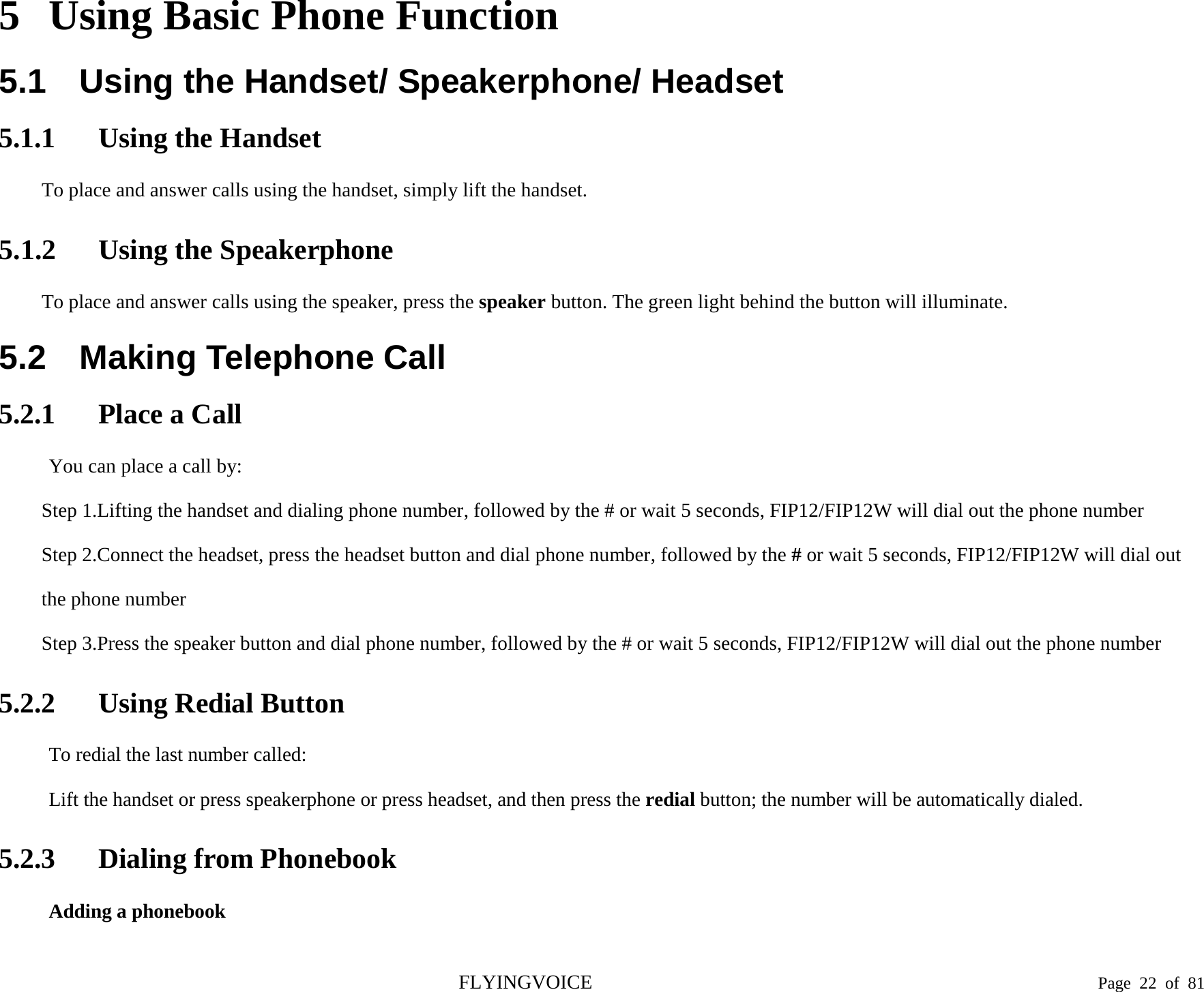  5 Using Basic Phone Function 5.1 Using the Handset/ Speakerphone/ Headset 5.1.1 Using the Handset To place and answer calls using the handset, simply lift the handset. 5.1.2 Using the Speakerphone To place and answer calls using the speaker, press the speaker button. The green light behind the button will illuminate. 5.2 Making Telephone Call 5.2.1 Place a Call You can place a call by: Step 1.Lifting the handset and dialing phone number, followed by the # or wait 5 seconds, FIP12/FIP12W will dial out the phone number Step 2.Connect the headset, press the headset button and dial phone number, followed by the # or wait 5 seconds, FIP12/FIP12W will dial out the phone number Step 3.Press the speaker button and dial phone number, followed by the # or wait 5 seconds, FIP12/FIP12W will dial out the phone number 5.2.2 Using Redial Button To redial the last number called: Lift the handset or press speakerphone or press headset, and then press the redial button; the number will be automatically dialed. 5.2.3 Dialing from Phonebook Adding a phonebook FLYINGVOICE                                                                               Page  22 of  81 