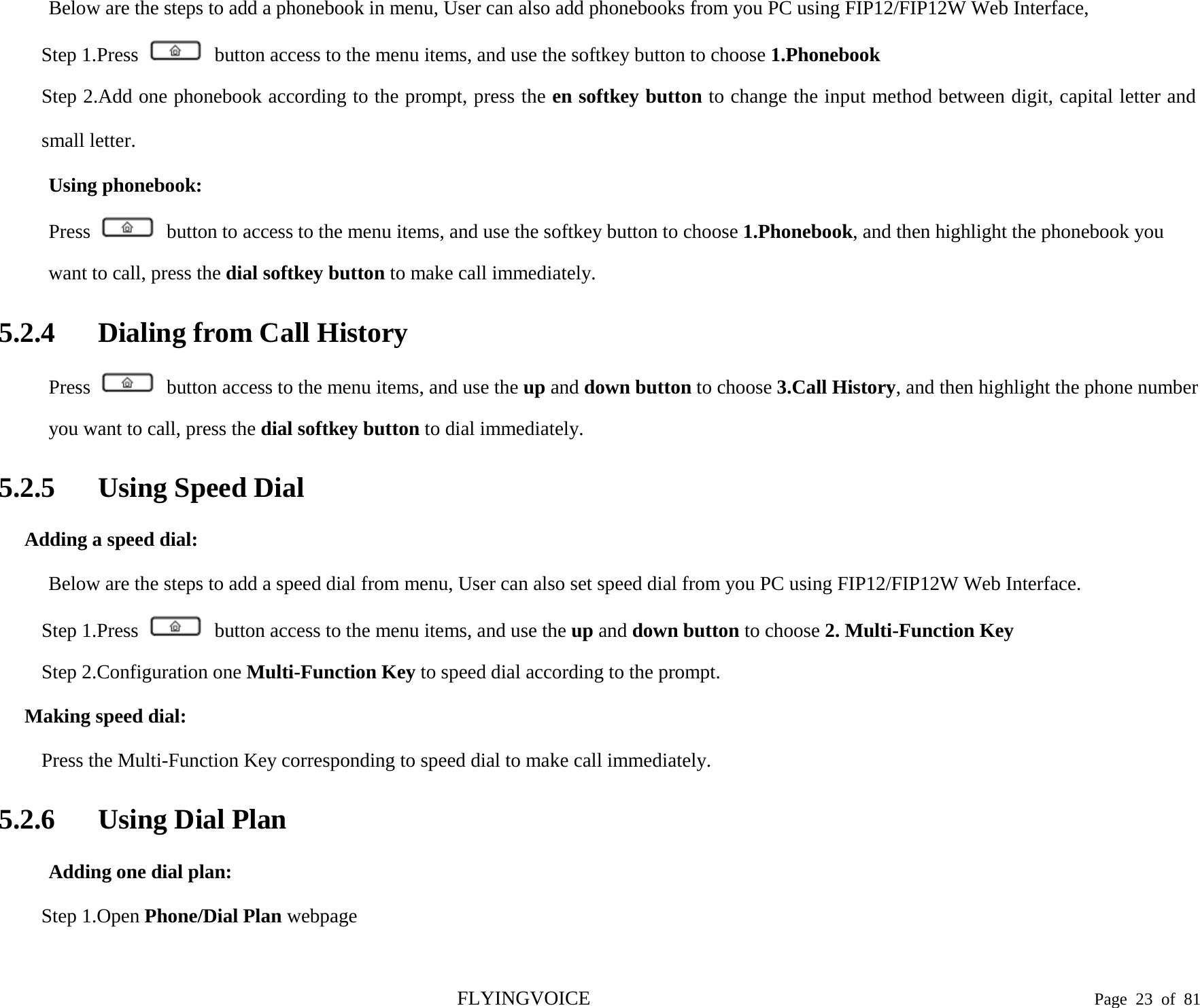  Below are the steps to add a phonebook in menu, User can also add phonebooks from you PC using FIP12/FIP12W Web Interface, Step 1.Press   button access to the menu items, and use the softkey button to choose 1.Phonebook Step 2.Add one phonebook according to the prompt, press the en softkey button to change the input method between digit, capital letter and small letter. Using phonebook: Press   button to access to the menu items, and use the softkey button to choose 1.Phonebook, and then highlight the phonebook you want to call, press the dial softkey button to make call immediately. 5.2.4 Dialing from Call History Press   button access to the menu items, and use the up and down button to choose 3.Call History, and then highlight the phone number you want to call, press the dial softkey button to dial immediately. 5.2.5 Using Speed Dial Adding a speed dial: Below are the steps to add a speed dial from menu, User can also set speed dial from you PC using FIP12/FIP12W Web Interface. Step 1.Press   button access to the menu items, and use the up and down button to choose 2. Multi-Function Key Step 2.Configuration one Multi-Function Key to speed dial according to the prompt. Making speed dial: Press the Multi-Function Key corresponding to speed dial to make call immediately. 5.2.6 Using Dial Plan Adding one dial plan: Step 1.Open Phone/Dial Plan webpage FLYINGVOICE                                                                               Page  23 of  81 