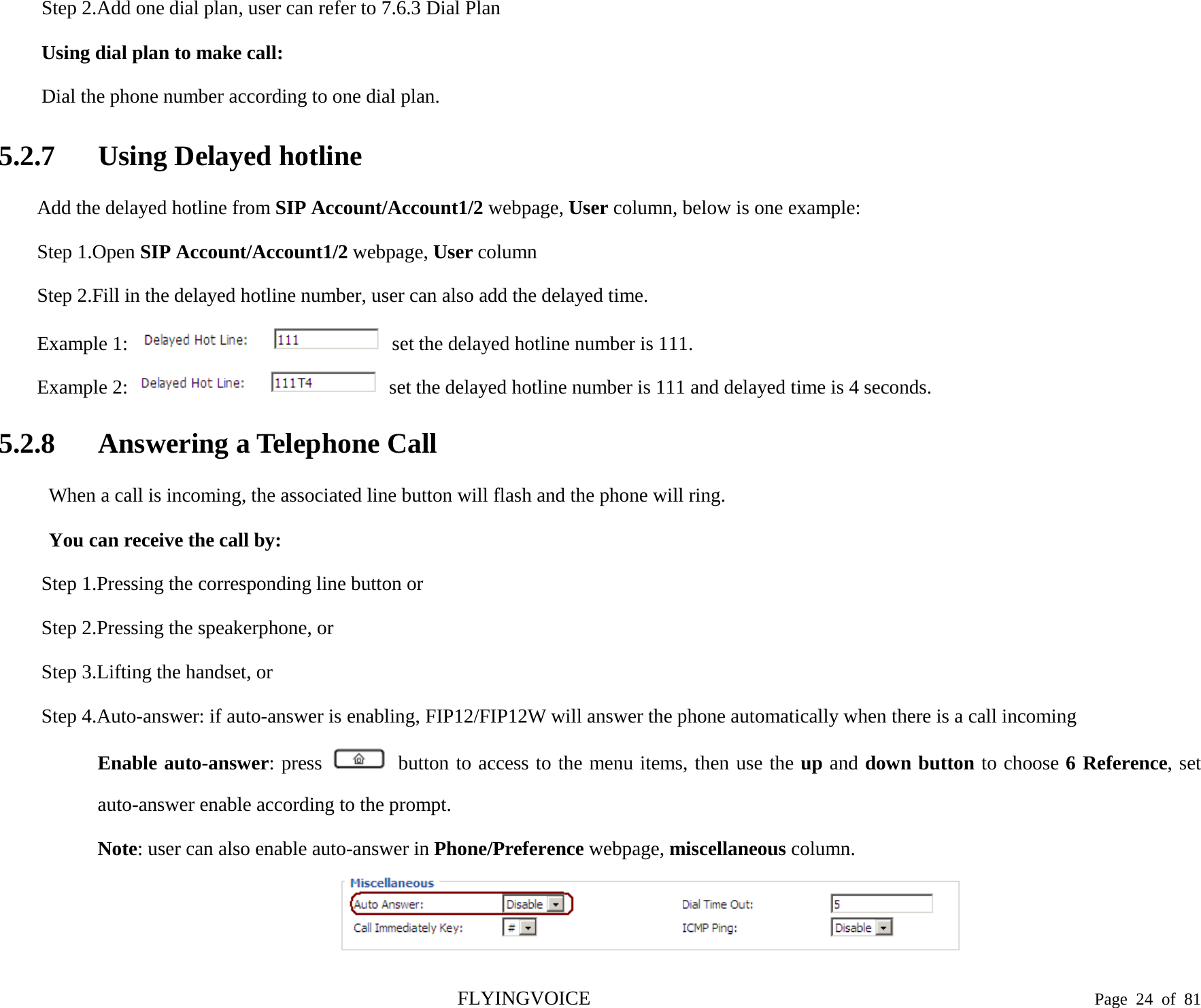  Step 2.Add one dial plan, user can refer to 7.6.3 Dial Plan Using dial plan to make call: Dial the phone number according to one dial plan. 5.2.7 Using Delayed hotline Add the delayed hotline from SIP Account/Account1/2 webpage, User column, below is one example: Step 1.Open SIP Account/Account1/2 webpage, User column Step 2.Fill in the delayed hotline number, user can also add the delayed time. Example 1:  set the delayed hotline number is 111. Example 2:   set the delayed hotline number is 111 and delayed time is 4 seconds. 5.2.8 Answering a Telephone Call When a call is incoming, the associated line button will flash and the phone will ring. You can receive the call by: Step 1.Pressing the corresponding line button or Step 2.Pressing the speakerphone, or Step 3.Lifting the handset, or Step 4.Auto-answer: if auto-answer is enabling, FIP12/FIP12W will answer the phone automatically when there is a call incoming Enable auto-answer: press   button to access to the menu items, then use the up and down button to choose 6 Reference, set auto-answer enable according to the prompt. Note: user can also enable auto-answer in Phone/Preference webpage, miscellaneous column.  FLYINGVOICE                                                                               Page  24 of  81 