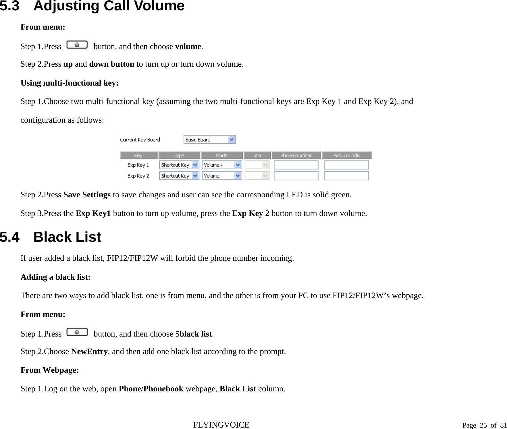  5.3 Adjusting Call Volume From menu: Step 1.Press  button, and then choose volume. Step 2.Press up and down button to turn up or turn down volume. Using multi-functional key: Step 1.Choose two multi-functional key (assuming the two multi-functional keys are Exp Key 1 and Exp Key 2), and configuration as follows:  Step 2.Press Save Settings to save changes and user can see the corresponding LED is solid green. Step 3.Press the Exp Key1 button to turn up volume, press the Exp Key 2 button to turn down volume. 5.4 Black List If user added a black list, FIP12/FIP12W will forbid the phone number incoming. Adding a black list: There are two ways to add black list, one is from menu, and the other is from your PC to use FIP12/FIP12W’s webpage. From menu: Step 1.Press  button, and then choose 5black list. Step 2.Choose NewEntry, and then add one black list according to the prompt. From Webpage: Step 1.Log on the web, open Phone/Phonebook webpage, Black List column. FLYINGVOICE                                                                               Page  25 of  81 