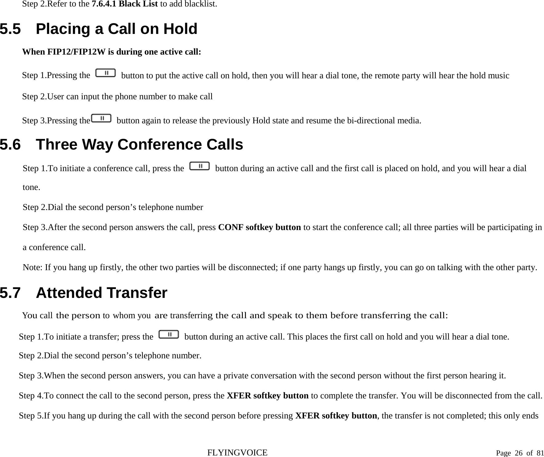  Step 2.Refer to the 7.6.4.1 Black List to add blacklist. 5.5 Placing a Call on Hold When FIP12/FIP12W is during one active call: Step 1.Pressing the   button to put the active call on hold, then you will hear a dial tone, the remote party will hear the hold music Step 2.User can input the phone number to make call Step 3.Pressing the  button again to release the previously Hold state and resume the bi-directional media. 5.6 Three Way Conference Calls Step 1.To initiate a conference call, press the   button during an active call and the first call is placed on hold, and you will hear a dial tone. Step 2.Dial the second person’s telephone number Step 3.After the second person answers the call, press CONF softkey button to start the conference call; all three parties will be participating in a conference call. Note: If you hang up firstly, the other two parties will be disconnected; if one party hangs up firstly, you can go on talking with the other party. 5.7 Attended Transfer You call the person to whom you are transferring the call and speak to them before transferring the call: Step 1.To initiate a transfer; press the   button during an active call. This places the first call on hold and you will hear a dial tone. Step 2.Dial the second person’s telephone number. Step 3.When the second person answers, you can have a private conversation with the second person without the first person hearing it. Step 4.To connect the call to the second person, press the XFER softkey button to complete the transfer. You will be disconnected from the call. Step 5.If you hang up during the call with the second person before pressing XFER softkey button, the transfer is not completed; this only ends FLYINGVOICE                                                                               Page  26 of  81 