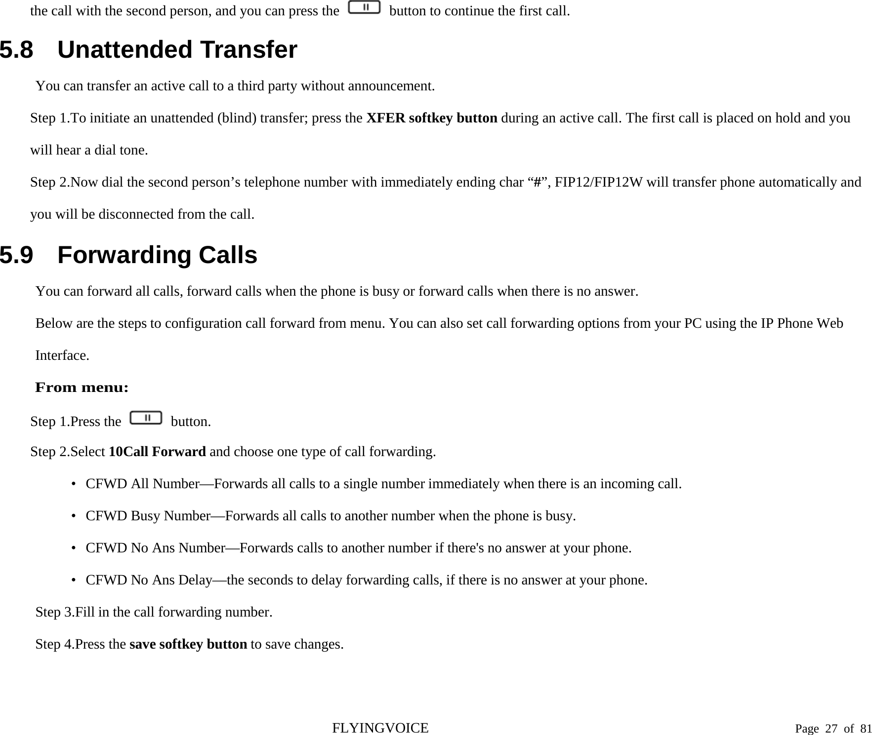  the call with the second person, and you can press the   button to continue the first call. 5.8 Unattended Transfer You can transfer an active call to a third party without announcement. Step 1.To initiate an unattended (blind) transfer; press the XFER softkey button during an active call. The first call is placed on hold and you will hear a dial tone. Step 2.Now dial the second person’s telephone number with immediately ending char “#”, FIP12/FIP12W will transfer phone automatically and you will be disconnected from the call. 5.9 Forwarding Calls You can forward all calls, forward calls when the phone is busy or forward calls when there is no answer. Below are the steps to configuration call forward from menu. You can also set call forwarding options from your PC using the IP Phone Web Interface. From menu: Step 1.Press the   button. Step 2.Select 10Call Forward and choose one type of call forwarding. •  CFWD All Number—Forwards all calls to a single number immediately when there is an incoming call. •  CFWD Busy Number—Forwards all calls to another number when the phone is busy. •  CFWD No Ans Number—Forwards calls to another number if there&apos;s no answer at your phone. •  CFWD No Ans Delay—the seconds to delay forwarding calls, if there is no answer at your phone. Step 3.Fill in the call forwarding number. Step 4.Press the save softkey button to save changes. FLYINGVOICE                                                                               Page  27 of  81 