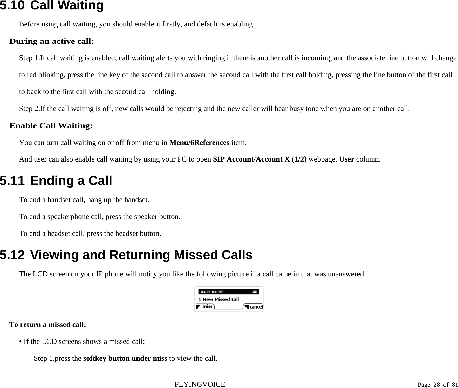  5.10 Call Waiting  Before using call waiting, you should enable it firstly, and default is enabling. During an active call: Step 1.If call waiting is enabled, call waiting alerts you with ringing if there is another call is incoming, and the associate line button will change to red blinking, press the line key of the second call to answer the second call with the first call holding, pressing the line button of the first call to back to the first call with the second call holding. Step 2.If the call waiting is off, new calls would be rejecting and the new caller will hear busy tone when you are on another call. Enable Call Waiting: You can turn call waiting on or off from menu in Menu/6References item. And user can also enable call waiting by using your PC to open SIP Account/Account X (1/2) webpage, User column. 5.11 Ending a Call To end a handset call, hang up the handset. To end a speakerphone call, press the speaker button. To end a headset call, press the headset button. 5.12 Viewing and Returning Missed Calls The LCD screen on your IP phone will notify you like the following picture if a call came in that was unanswered.  To return a missed call: • If the LCD screens shows a missed call: Step 1.press the softkey button under miss to view the call. FLYINGVOICE                                                                               Page  28 of  81 