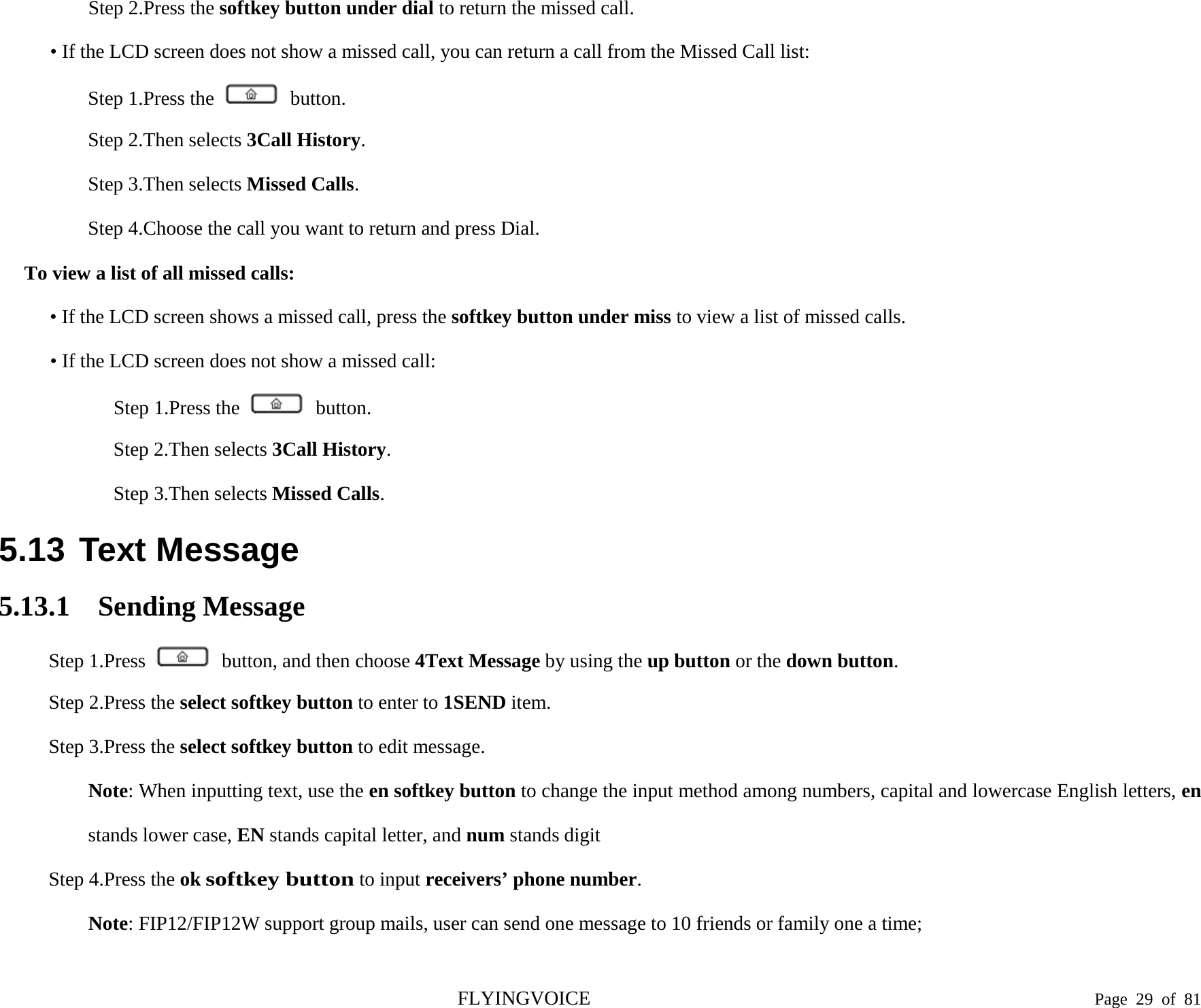  Step 2.Press the softkey button under dial to return the missed call. • If the LCD screen does not show a missed call, you can return a call from the Missed Call list: Step 1.Press the   button. Step 2.Then selects 3Call History. Step 3.Then selects Missed Calls. Step 4.Choose the call you want to return and press Dial. To view a list of all missed calls: • If the LCD screen shows a missed call, press the softkey button under miss to view a list of missed calls. • If the LCD screen does not show a missed call: Step 1.Press the   button. Step 2.Then selects 3Call History. Step 3.Then selects Missed Calls. 5.13 Text Message 5.13.1 Sending Message Step 1.Press   button, and then choose 4Text Message by using the up button or the down button. Step 2.Press the select softkey button to enter to 1SEND item. Step 3.Press the select softkey button to edit message. Note: When inputting text, use the en softkey button to change the input method among numbers, capital and lowercase English letters, en stands lower case, EN stands capital letter, and num stands digit Step 4.Press the ok softkey button to input receivers’ phone number. Note: FIP12/FIP12W support group mails, user can send one message to 10 friends or family one a time; FLYINGVOICE                                                                               Page  29 of  81 