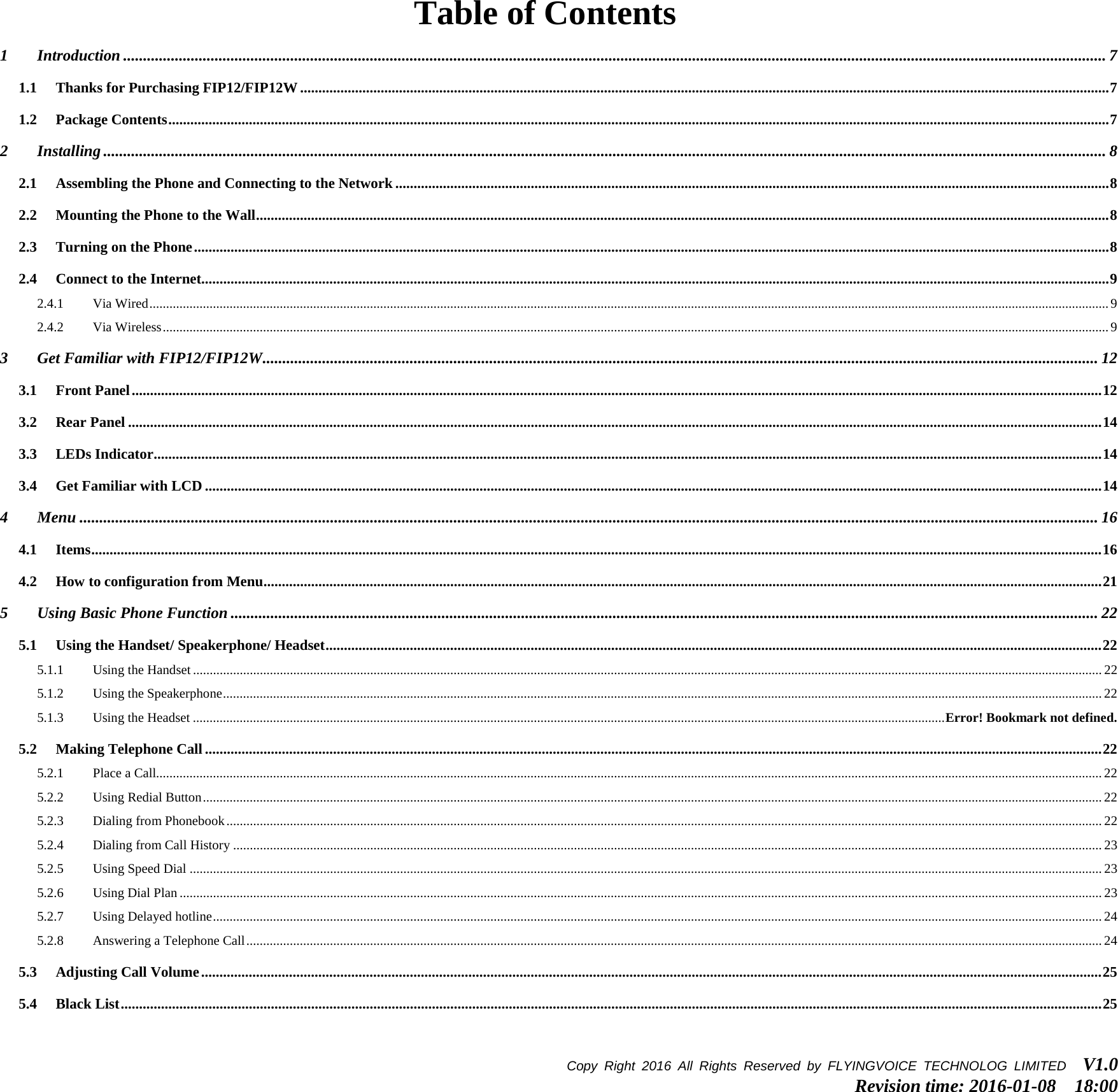 Table of Contents 1 Introduction ....................................................................................................................................................................................................................................................... 7 1.1 Thanks for Purchasing FIP12/FIP12W ............................................................................................................................................................................................................................. 7 1.2 Package Contents ................................................................................................................................................................................................................................................................. 7 2 Installing ............................................................................................................................................................................................................................................................ 8 2.1 Assembling the Phone and Connecting to the Network ................................................................................................................................................................................................... 8 2.2 Mounting the Phone to the Wall ......................................................................................................................................................................................................................................... 8 2.3 Turning on the Phone .......................................................................................................................................................................................................................................................... 8 2.4 Connect to the Internet........................................................................................................................................................................................................................................................ 9 2.4.1 Via Wired ............................................................................................................................................................................................................................................................................................... 9 2.4.2 Via Wireless ........................................................................................................................................................................................................................................................................................... 9 3 Get Familiar with FIP12/FIP12W .................................................................................................................................................................................................................. 12 3.1 Front Panel ......................................................................................................................................................................................................................................................................... 12 3.2 Rear Panel .......................................................................................................................................................................................................................................................................... 14 3.3 LEDs Indicator ................................................................................................................................................................................................................................................................... 14 3.4 Get Familiar with LCD ..................................................................................................................................................................................................................................................... 14 4 Menu ................................................................................................................................................................................................................................................................ 16 4.1 Items .................................................................................................................................................................................................................................................................................... 16 4.2 How to configuration from Menu ..................................................................................................................................................................................................................................... 21 5 Using Basic Phone Function .......................................................................................................................................................................................................................... 22 5.1 Using the Handset/ Speakerphone/ Headset .................................................................................................................................................................................................................... 22 5.1.1 Using the Handset ................................................................................................................................................................................................................................................................................ 22 5.1.2 Using the Speakerphone ....................................................................................................................................................................................................................................................................... 22 5.1.3 Using the Headset ................................................................................................................................................................................................................................. Error! Bookmark not defined. 5.2 Making Telephone Call ..................................................................................................................................................................................................................................................... 22 5.2.1 Place a Call........................................................................................................................................................................................................................................................................................... 22 5.2.2 Using Redial Button ............................................................................................................................................................................................................................................................................. 22 5.2.3 Dialing from Phonebook ...................................................................................................................................................................................................................................................................... 22 5.2.4 Dialing from Call History .................................................................................................................................................................................................................................................................... 23 5.2.5 Using Speed Dial ................................................................................................................................................................................................................................................................................. 23 5.2.6 Using Dial Plan .................................................................................................................................................................................................................................................................................... 23 5.2.7 Using Delayed hotline .......................................................................................................................................................................................................................................................................... 24 5.2.8 Answering a Telephone Call ................................................................................................................................................................................................................................................................ 24 5.3 Adjusting Call Volume ...................................................................................................................................................................................................................................................... 25 5.4 Black List ............................................................................................................................................................................................................................................................................ 25 Copy Right 2016  All Rights Reserved by FLYINGVOICE TECHNOLOG LIMITED   V1.0 Revision time: 2016-01-08  18:00  