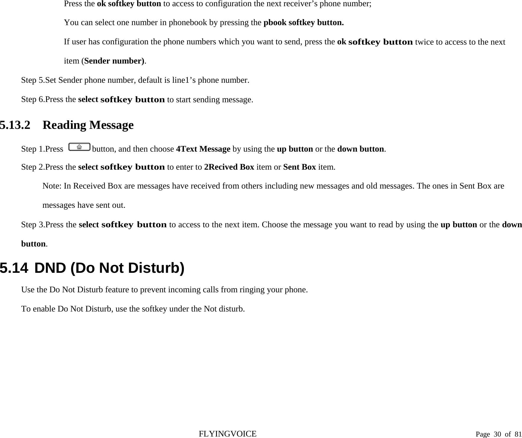  Press the ok softkey button to access to configuration the next receiver’s phone number; You can select one number in phonebook by pressing the pbook softkey button. If user has configuration the phone numbers which you want to send, press the ok softkey button twice to access to the next item (Sender number). Step 5.Set Sender phone number, default is line1’s phone number. Step 6.Press the select softkey button to start sending message. 5.13.2 Reading Message Step 1.Press  button, and then choose 4Text Message by using the up button or the down button. Step 2.Press the select softkey button to enter to 2Recived Box item or Sent Box item. Note: In Received Box are messages have received from others including new messages and old messages. The ones in Sent Box are messages have sent out. Step 3.Press the select softkey button to access to the next item. Choose the message you want to read by using the up button or the down button. 5.14 DND (Do Not Disturb) Use the Do Not Disturb feature to prevent incoming calls from ringing your phone.   To enable Do Not Disturb, use the softkey under the Not disturb.  FLYINGVOICE                                                                               Page  30 of  81 