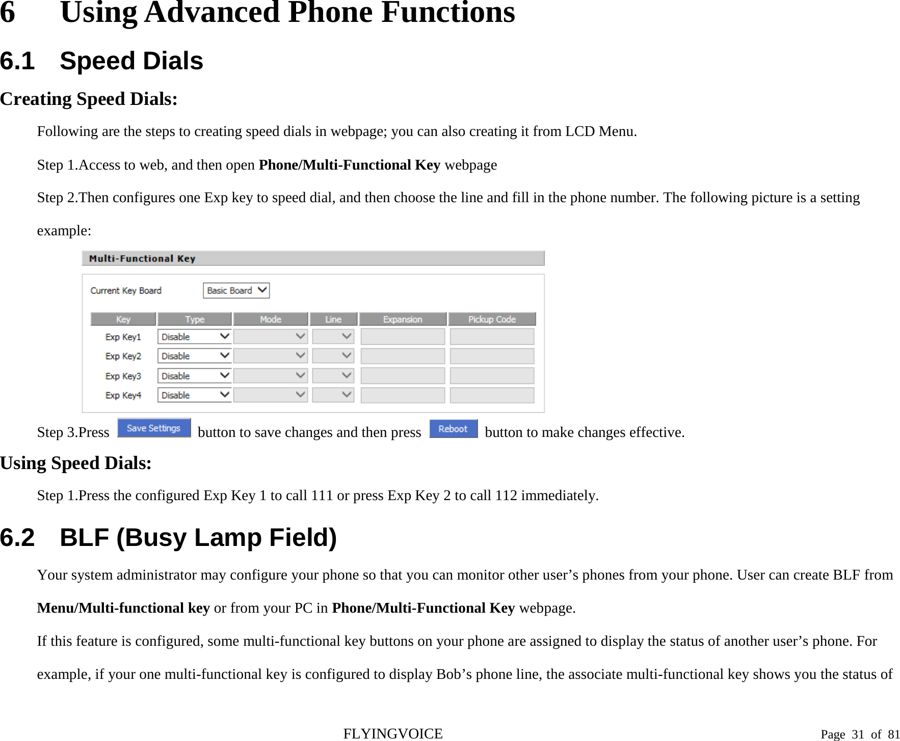  6 Using Advanced Phone Functions 6.1 Speed Dials Creating Speed Dials: Following are the steps to creating speed dials in webpage; you can also creating it from LCD Menu. Step 1.Access to web, and then open Phone/Multi-Functional Key webpage Step 2.Then configures one Exp key to speed dial, and then choose the line and fill in the phone number. The following picture is a setting example:  Step 3.Press  button to save changes and then press   button to make changes effective. Using Speed Dials: Step 1.Press the configured Exp Key 1 to call 111 or press Exp Key 2 to call 112 immediately. 6.2 BLF (Busy Lamp Field) Your system administrator may configure your phone so that you can monitor other user’s phones from your phone. User can create BLF from Menu/Multi-functional key or from your PC in Phone/Multi-Functional Key webpage. If this feature is configured, some multi-functional key buttons on your phone are assigned to display the status of another user’s phone. For example, if your one multi-functional key is configured to display Bob’s phone line, the associate multi-functional key shows you the status of FLYINGVOICE                                                                               Page  31 of  81 