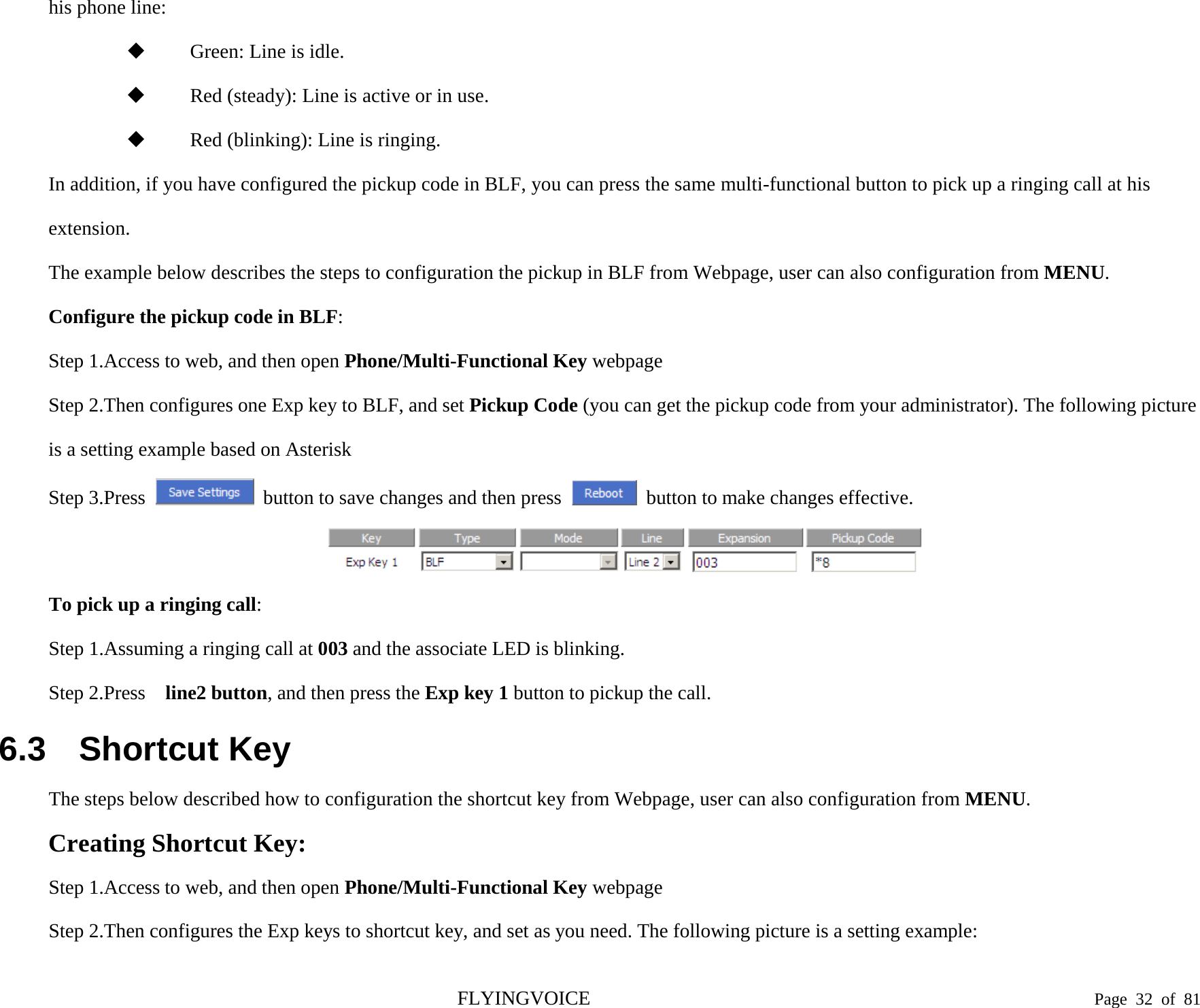  his phone line:  Green: Line is idle.  Red (steady): Line is active or in use.  Red (blinking): Line is ringing. In addition, if you have configured the pickup code in BLF, you can press the same multi-functional button to pick up a ringing call at his extension. The example below describes the steps to configuration the pickup in BLF from Webpage, user can also configuration from MENU. Configure the pickup code in BLF: Step 1.Access to web, and then open Phone/Multi-Functional Key webpage Step 2.Then configures one Exp key to BLF, and set Pickup Code (you can get the pickup code from your administrator). The following picture is a setting example based on Asterisk Step 3.Press  button to save changes and then press   button to make changes effective.  To pick up a ringing call: Step 1.Assuming a ringing call at 003 and the associate LED is blinking. Step 2.Press  line2 button, and then press the Exp key 1 button to pickup the call. 6.3 Shortcut Key The steps below described how to configuration the shortcut key from Webpage, user can also configuration from MENU. Creating Shortcut Key: Step 1.Access to web, and then open Phone/Multi-Functional Key webpage Step 2.Then configures the Exp keys to shortcut key, and set as you need. The following picture is a setting example: FLYINGVOICE                                                                               Page  32 of  81 