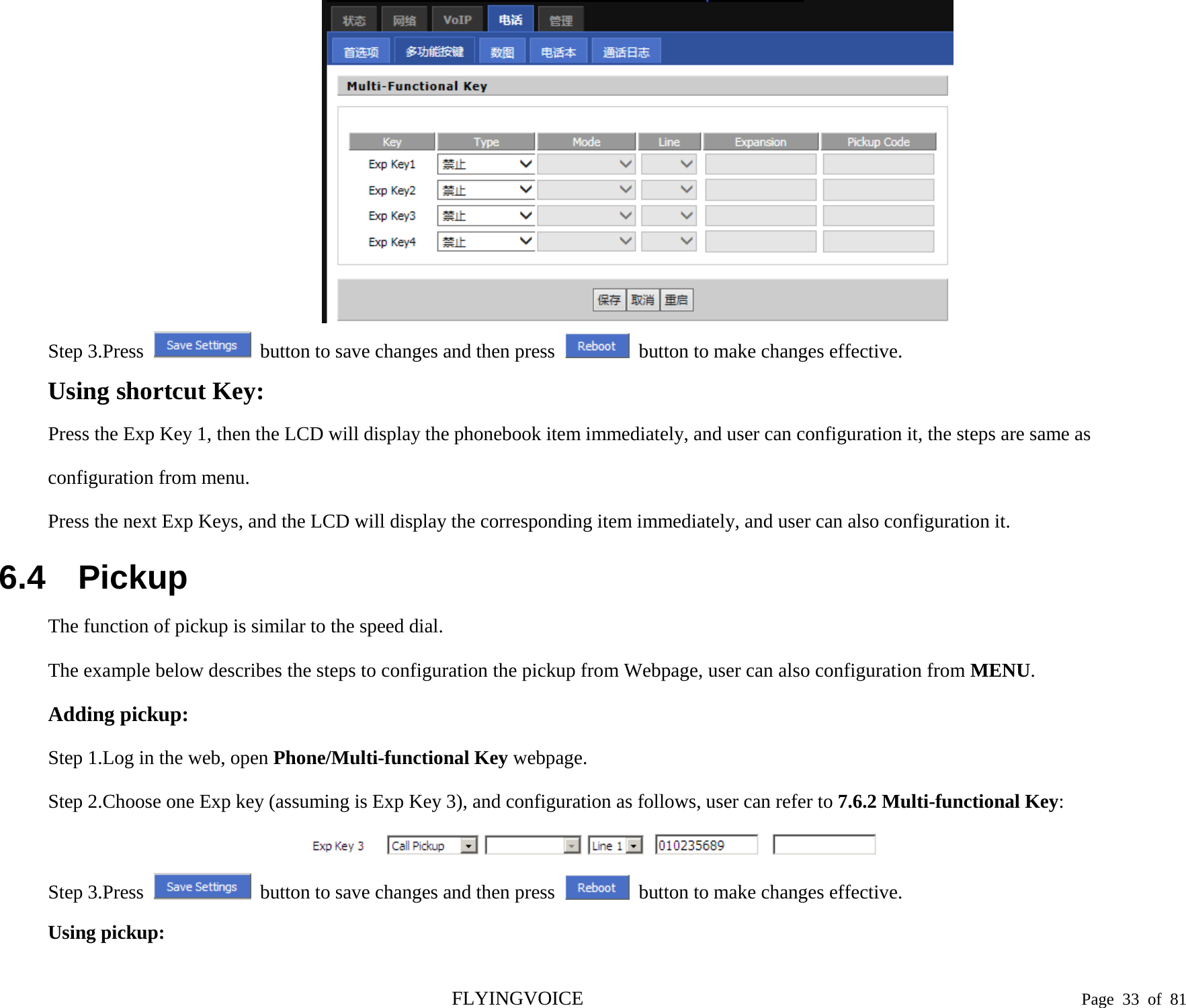   Step 3.Press  button to save changes and then press   button to make changes effective. Using shortcut Key: Press the Exp Key 1, then the LCD will display the phonebook item immediately, and user can configuration it, the steps are same as configuration from menu. Press the next Exp Keys, and the LCD will display the corresponding item immediately, and user can also configuration it. 6.4 Pickup The function of pickup is similar to the speed dial. The example below describes the steps to configuration the pickup from Webpage, user can also configuration from MENU. Adding pickup:   Step 1.Log in the web, open Phone/Multi-functional Key webpage. Step 2.Choose one Exp key (assuming is Exp Key 3), and configuration as follows, user can refer to 7.6.2 Multi-functional Key:  Step 3.Press  button to save changes and then press   button to make changes effective. Using pickup: FLYINGVOICE                                                                               Page  33 of  81 