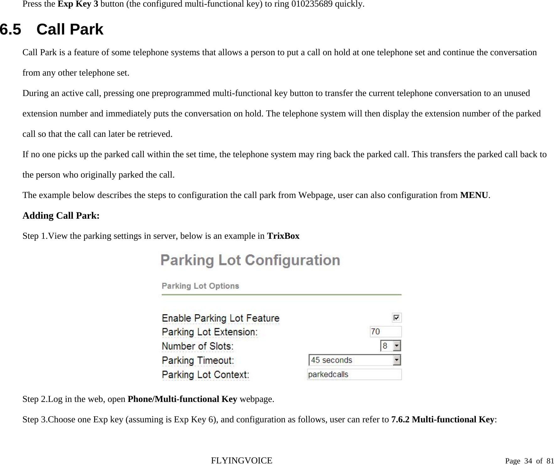  Press the Exp Key 3 button (the configured multi-functional key) to ring 010235689 quickly. 6.5 Call Park Call Park is a feature of some telephone systems that allows a person to put a call on hold at one telephone set and continue the conversation from any other telephone set. During an active call, pressing one preprogrammed multi-functional key button to transfer the current telephone conversation to an unused extension number and immediately puts the conversation on hold. The telephone system will then display the extension number of the parked call so that the call can later be retrieved. If no one picks up the parked call within the set time, the telephone system may ring back the parked call. This transfers the parked call back to the person who originally parked the call. The example below describes the steps to configuration the call park from Webpage, user can also configuration from MENU. Adding Call Park: Step 1.View the parking settings in server, below is an example in TrixBox  Step 2.Log in the web, open Phone/Multi-functional Key webpage. Step 3.Choose one Exp key (assuming is Exp Key 6), and configuration as follows, user can refer to 7.6.2 Multi-functional Key: FLYINGVOICE                                                                               Page  34 of  81 