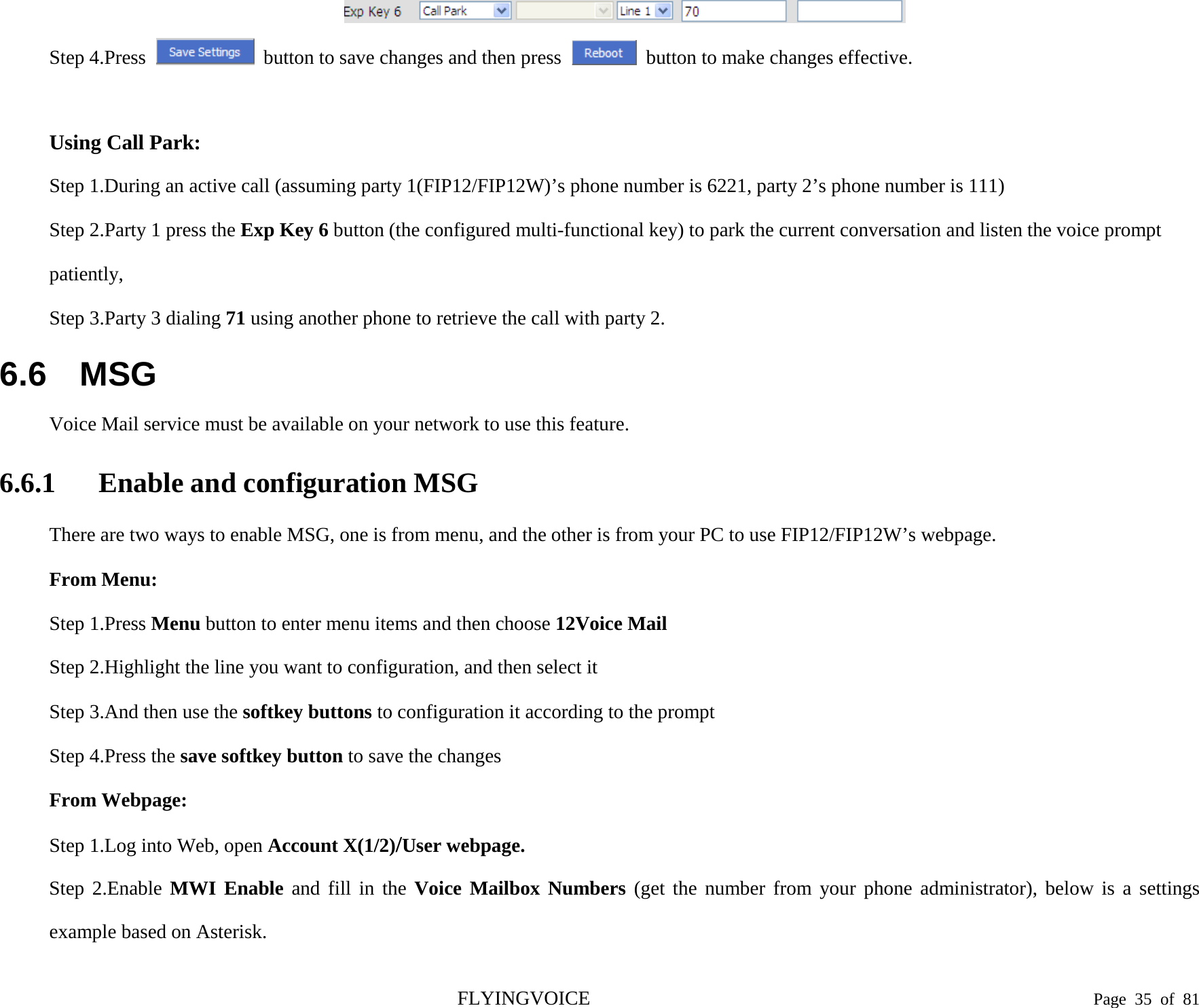   Step 4.Press  button to save changes and then press   button to make changes effective.    Using Call Park: Step 1.During an active call (assuming party 1(FIP12/FIP12W)’s phone number is 6221, party 2’s phone number is 111) Step 2.Party 1 press the Exp Key 6 button (the configured multi-functional key) to park the current conversation and listen the voice prompt patiently,   Step 3.Party 3 dialing 71 using another phone to retrieve the call with party 2. 6.6 MSG Voice Mail service must be available on your network to use this feature. 6.6.1 Enable and configuration MSG There are two ways to enable MSG, one is from menu, and the other is from your PC to use FIP12/FIP12W’s webpage. From Menu: Step 1.Press Menu button to enter menu items and then choose 12Voice Mail Step 2.Highlight the line you want to configuration, and then select it Step 3.And then use the softkey buttons to configuration it according to the prompt Step 4.Press the save softkey button to save the changes From Webpage: Step 1.Log into Web, open Account X(1/2)/User webpage. Step 2.Enable MWI Enable and fill in the Voice Mailbox Numbers (get the number from your phone administrator), below is a settings example based on Asterisk. FLYINGVOICE                                                                               Page  35 of  81 
