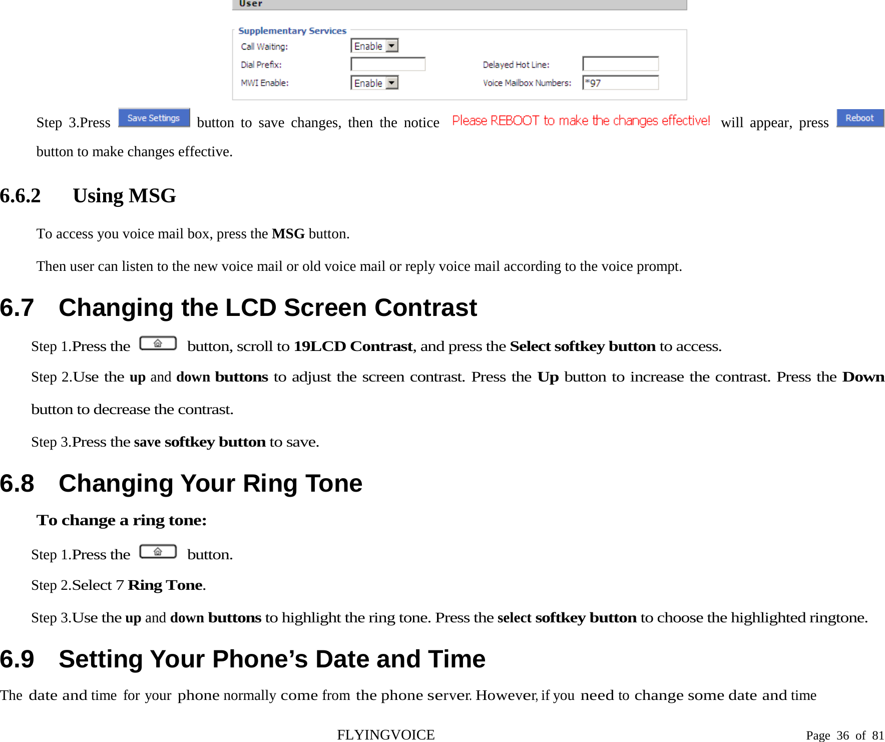   Step 3.Press   button to save changes, then the notice   will  appear, press   button to make changes effective. 6.6.2 Using MSG To access you voice mail box, press the MSG button. Then user can listen to the new voice mail or old voice mail or reply voice mail according to the voice prompt. 6.7 Changing the LCD Screen Contrast Step 1.Press the   button, scroll to 19LCD Contrast, and press the Select softkey button to access. Step 2.Use the up and down buttons to adjust the screen contrast. Press the Up button to increase the contrast. Press the Down button to decrease the contrast. Step 3.Press the save softkey button to save. 6.8 Changing Your Ring Tone To change a ring tone: Step 1.Press the   button. Step 2.Select 7 Ring Tone. Step 3.Use the up and down buttons to highlight the ring tone. Press the select softkey button to choose the highlighted ringtone. 6.9 Setting Your Phone’s Date and Time The date and time  for your phone normally come from the phone server. However, if you need to change some date and time FLYINGVOICE                                                                               Page  36 of  81 