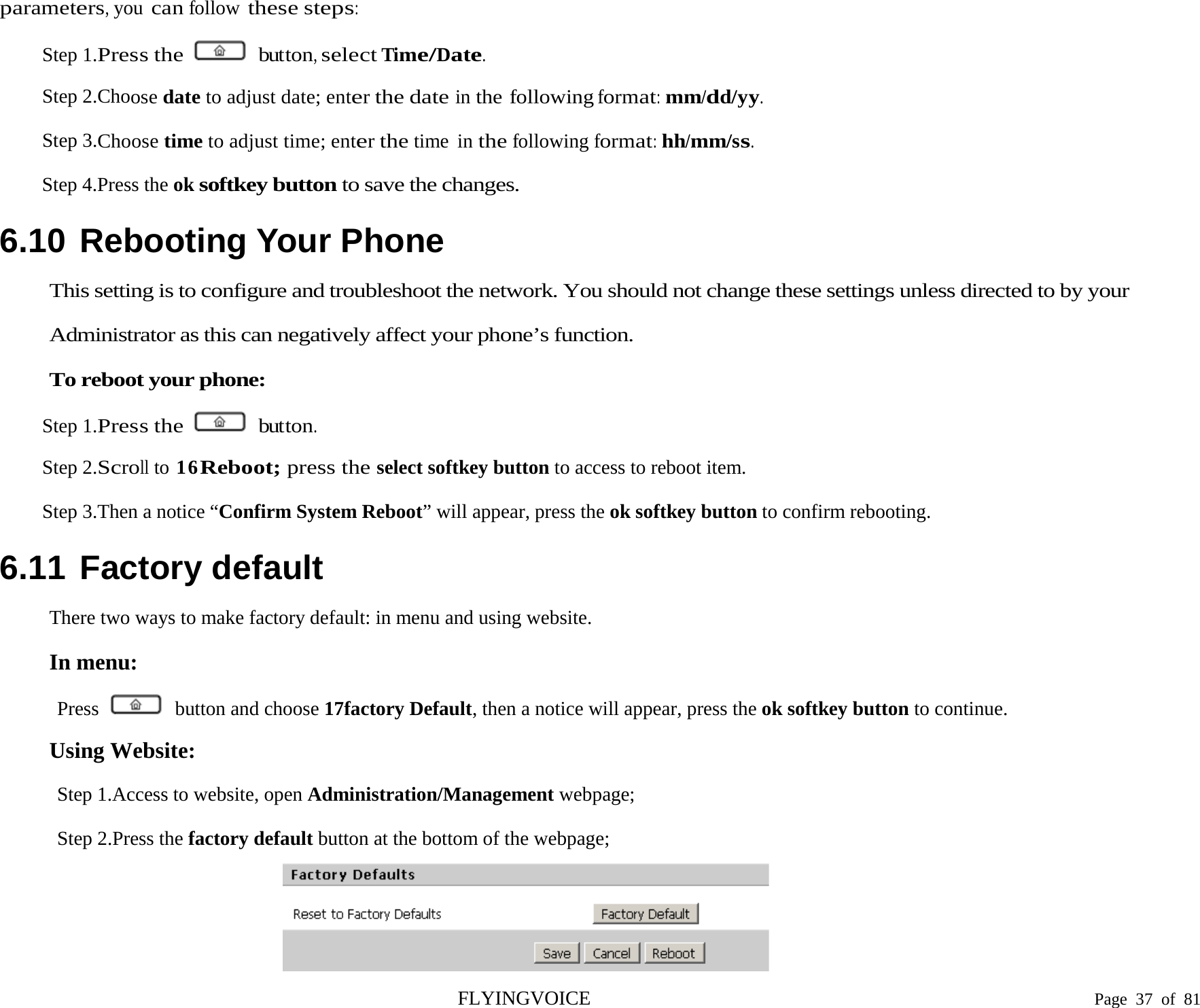  parameters, you can follow these steps: Step 1.Press the   button, select Time/Date. Step 2.Choose date to adjust date; enter the date in the following format: mm/dd/yy. Step 3.Choose time to adjust time; enter the time in the following format: hh/mm/ss. Step 4.Press the ok softkey button to save the changes. 6.10 Rebooting Your Phone This setting is to configure and troubleshoot the network. You should not change these settings unless directed to by your Administrator as this can negatively affect your phone’s function. To reboot your phone: Step 1.Press the   button. Step 2.Scroll to 16Reboot; press the select softkey button to access to reboot item. Step 3.Then a notice “Confirm System Reboot” will appear, press the ok softkey button to confirm rebooting. 6.11 Factory default There two ways to make factory default: in menu and using website. In menu: Press   button and choose 17factory Default, then a notice will appear, press the ok softkey button to continue. Using Website: Step 1.Access to website, open Administration/Management webpage; Step 2.Press the factory default button at the bottom of the webpage;   FLYINGVOICE                                                                               Page  37 of  81 