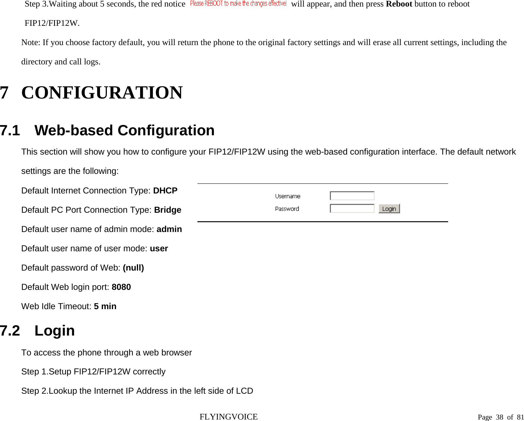   Step 3.Waiting about 5 seconds, the red notice   will appear, and then press Reboot button to reboot FIP12/FIP12W. Note: If you choose factory default, you will return the phone to the original factory settings and will erase all current settings, including the directory and call logs. 7 CONFIGURATION  7.1 Web-based Configuration This section will show you how to configure your FIP12/FIP12W using the web-based configuration interface. The default network settings are the following: Default Internet Connection Type: DHCP Default PC Port Connection Type: Bridge Default user name of admin mode: admin Default user name of user mode: user Default password of Web: (null) Default Web login port: 8080 Web Idle Timeout: 5 min 7.2 Login To access the phone through a web browser Step 1.Setup FIP12/FIP12W correctly Step 2.Lookup the Internet IP Address in the left side of LCD  FLYINGVOICE                                                                               Page  38 of  81 