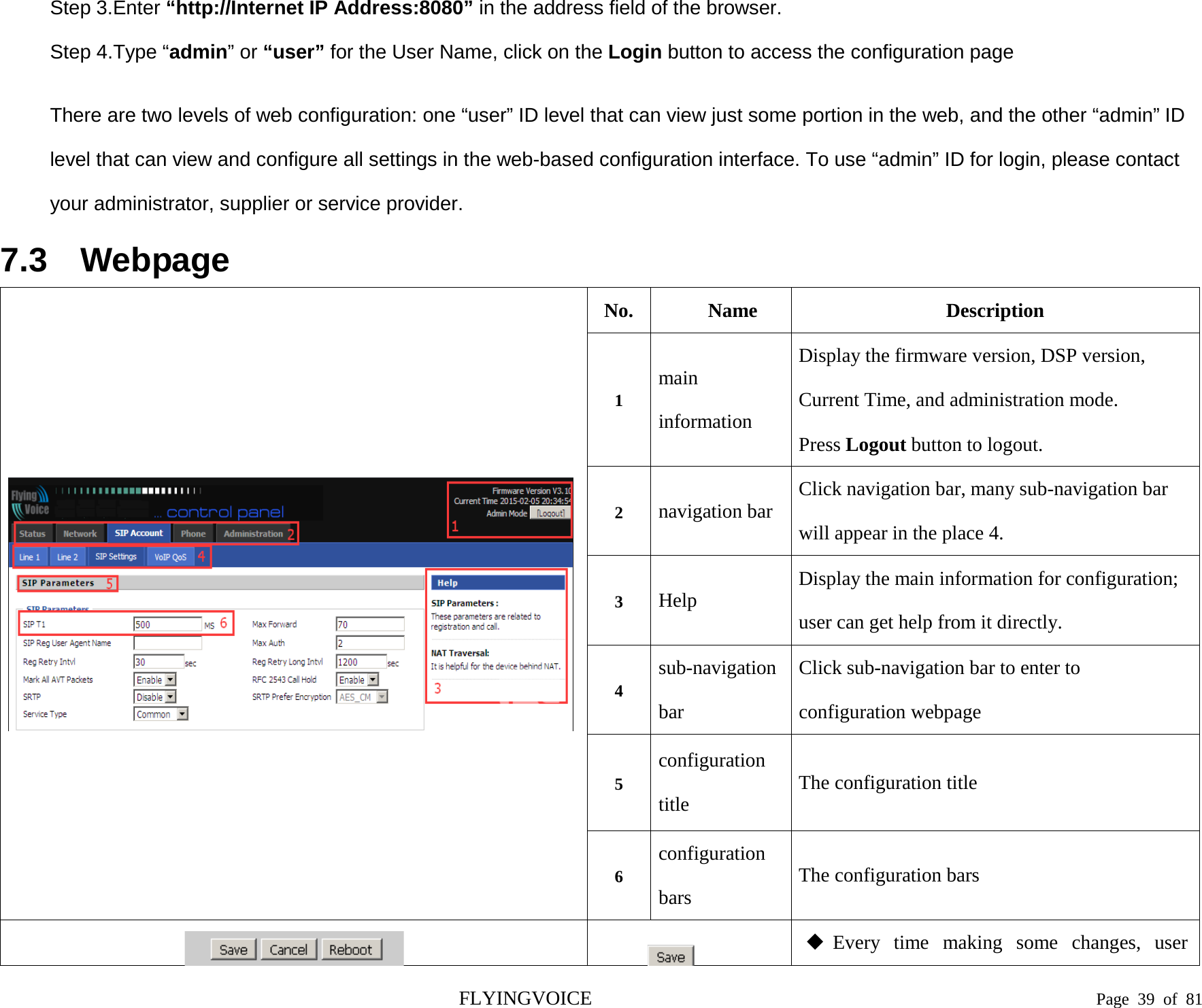  Step 3.Enter “http://Internet IP Address:8080” in the address field of the browser. Step 4.Type “admin” or “user” for the User Name, click on the Login button to access the configuration page  There are two levels of web configuration: one “user” ID level that can view just some portion in the web, and the other “admin” ID level that can view and configure all settings in the web-based configuration interface. To use “admin” ID for login, please contact your administrator, supplier or service provider. 7.3 Webpage  No. Name Description 1 main information Display the firmware version, DSP version, Current Time, and administration mode. Press Logout button to logout. 2  navigation bar Click navigation bar, many sub-navigation bar will appear in the place 4. 3  Help Display the main information for configuration; user can get help from it directly. 4 sub-navigation bar Click sub-navigation bar to enter to configuration webpage 5 configuration title The configuration title 6 configuration bars The configuration bars    Every time making some changes, user FLYINGVOICE                                                                               Page  39 of  81 