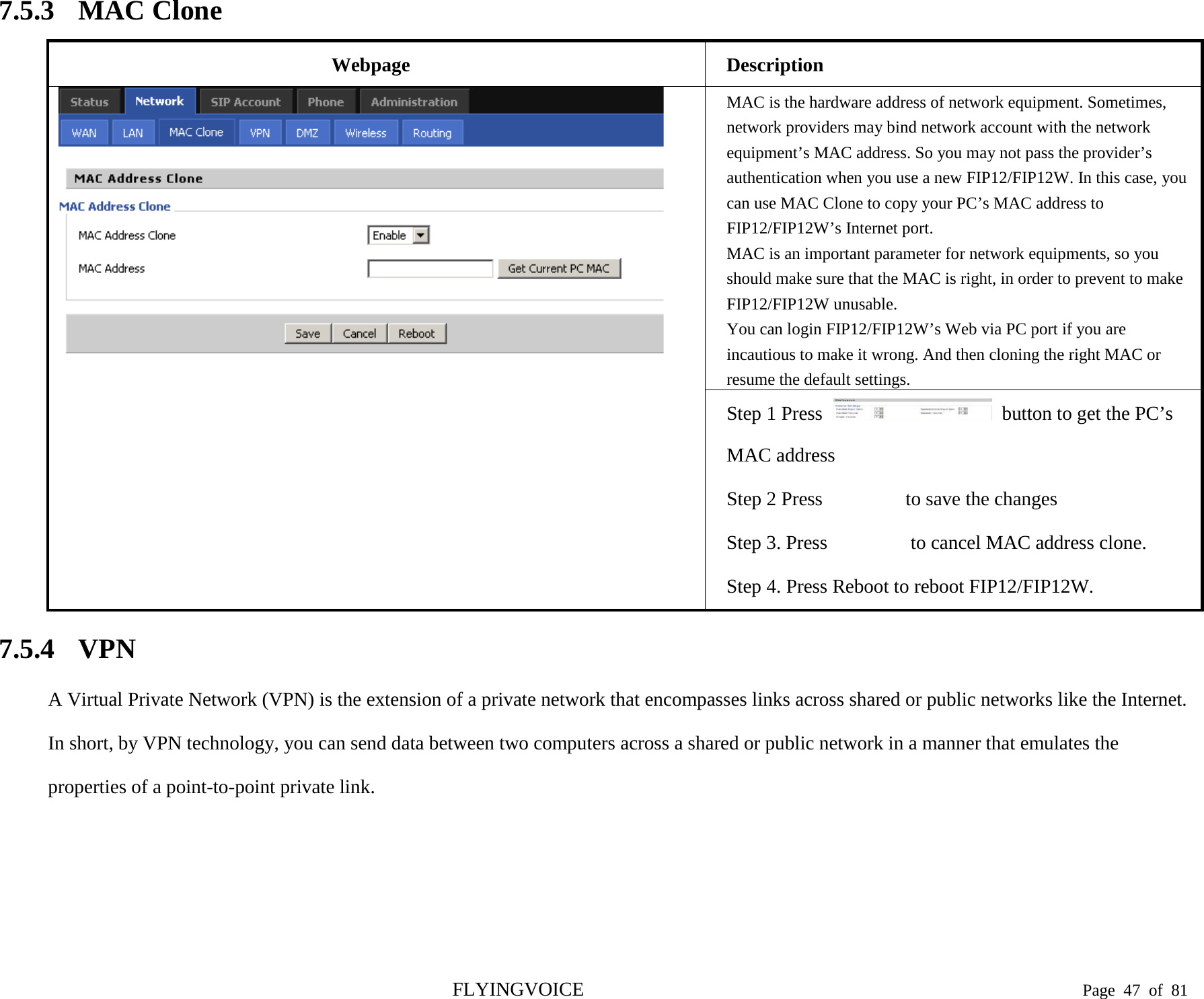  7.5.3 MAC Clone Webpage Description  MAC is the hardware address of network equipment. Sometimes, network providers may bind network account with the network equipment’s MAC address. So you may not pass the provider’s authentication when you use a new FIP12/FIP12W. In this case, you can use MAC Clone to copy your PC’s MAC address to FIP12/FIP12W’s Internet port. MAC is an important parameter for network equipments, so you should make sure that the MAC is right, in order to prevent to make FIP12/FIP12W unusable.   You can login FIP12/FIP12W’s Web via PC port if you are incautious to make it wrong. And then cloning the right MAC or resume the default settings. Step 1 Press   button to get the PC’s MAC address Step 2 Press   to save the changes Step 3. Press    to cancel MAC address clone. Step 4. Press Reboot to reboot FIP12/FIP12W. 7.5.4 VPN A Virtual Private Network (VPN) is the extension of a private network that encompasses links across shared or public networks like the Internet. In short, by VPN technology, you can send data between two computers across a shared or public network in a manner that emulates the properties of a point-to-point private link.    FLYINGVOICE                                                                               Page  47 of  81 