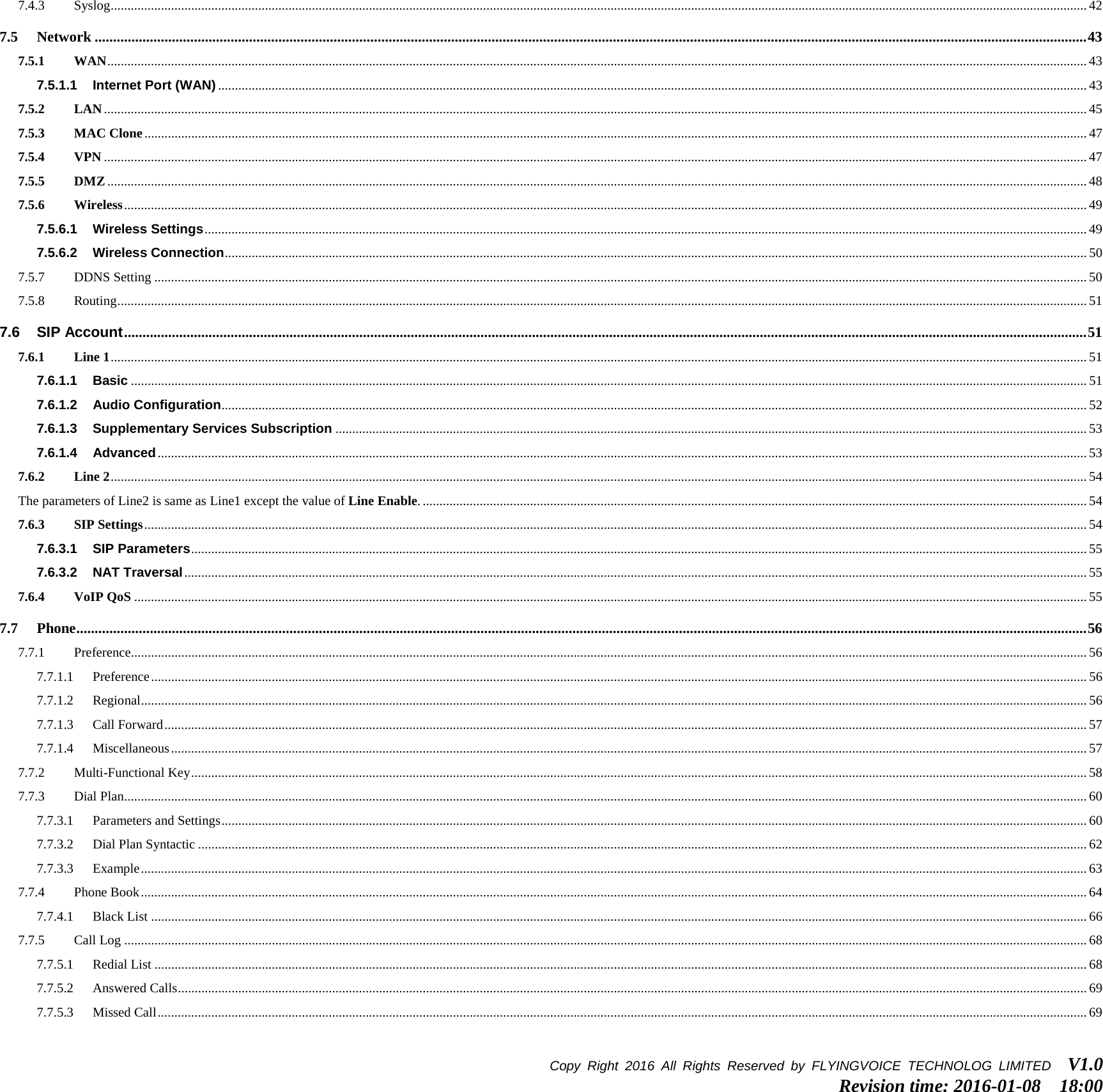 7.4.3 Syslog ................................................................................................................................................................................................................................................................................................... 42 7.5 Network .............................................................................................................................................................................................................................................................................. 43 7.5.1 WAN .................................................................................................................................................................................................................................................................................................... 43 7.5.1.1 Internet Port (WAN) ................................................................................................................................................................................................................................................................... 43 7.5.2 LAN ..................................................................................................................................................................................................................................................................................................... 45 7.5.3 MAC Clone ......................................................................................................................................................................................................................................................................................... 47 7.5.4 VPN ..................................................................................................................................................................................................................................................................................................... 47 7.5.5 DMZ .................................................................................................................................................................................................................................................................................................... 48 7.5.6 Wireless ............................................................................................................................................................................................................................................................................................... 49 7.5.6.1 Wireless Settings ....................................................................................................................................................................................................................................................................... 49 7.5.6.2 Wireless Connection ................................................................................................................................................................................................................................................................. 50 7.5.7 DDNS Setting ...................................................................................................................................................................................................................................................................................... 50 7.5.8 Routing ................................................................................................................................................................................................................................................................................................. 51 7.6 SIP Account ...................................................................................................................................................................................................................................................................... 51 7.6.1 Line 1 ................................................................................................................................................................................................................................................................................................... 51 7.6.1.1 Basic ............................................................................................................................................................................................................................................................................................. 51 7.6.1.2 Audio Configuration .................................................................................................................................................................................................................................................................. 52 7.6.1.3 Supplementary Services Subscription ................................................................................................................................................................................................................................ 53 7.6.1.4 Advanced ..................................................................................................................................................................................................................................................................................... 53 7.6.2 Line 2 ................................................................................................................................................................................................................................................................................................... 54 The parameters of Line2 is same as Line1 except the value of Line Enable. ...................................................................................................................................................................................................... 54 7.6.3 SIP Settings ......................................................................................................................................................................................................................................................................................... 54 7.6.3.1 SIP Parameters ........................................................................................................................................................................................................................................................................... 55 7.6.3.2 NAT Traversal ............................................................................................................................................................................................................................................................................. 55 7.6.4 VoIP QoS ............................................................................................................................................................................................................................................................................................ 55 7.7 Phone ................................................................................................................................................................................................................................................................................... 56 7.7.1 Preference............................................................................................................................................................................................................................................................................................. 56 7.7.1.1 Preference ....................................................................................................................................................................................................................................................................................... 56 7.7.1.2 Regional .......................................................................................................................................................................................................................................................................................... 56 7.7.1.3 Call Forward ................................................................................................................................................................................................................................................................................... 57 7.7.1.4 Miscellaneous ................................................................................................................................................................................................................................................................................. 57 7.7.2 Multi-Functional Key ........................................................................................................................................................................................................................................................................... 58 7.7.3 Dial Plan ............................................................................................................................................................................................................................................................................................... 60 7.7.3.1 Parameters and Settings .................................................................................................................................................................................................................................................................. 60 7.7.3.2 Dial Plan Syntactic ......................................................................................................................................................................................................................................................................... 62 7.7.3.3 Example .......................................................................................................................................................................................................................................................................................... 63 7.7.4 Phone Book .......................................................................................................................................................................................................................................................................................... 64 7.7.4.1 Black List ....................................................................................................................................................................................................................................................................................... 66 7.7.5 Call Log ............................................................................................................................................................................................................................................................................................... 68 7.7.5.1 Redial List ...................................................................................................................................................................................................................................................................................... 68 7.7.5.2 Answered Calls ............................................................................................................................................................................................................................................................................... 69 7.7.5.3 Missed Call ..................................................................................................................................................................................................................................................................................... 69 Copy Right 2016  All Rights Reserved by FLYINGVOICE TECHNOLOG LIMITED   V1.0 Revision time: 2016-01-08  18:00  