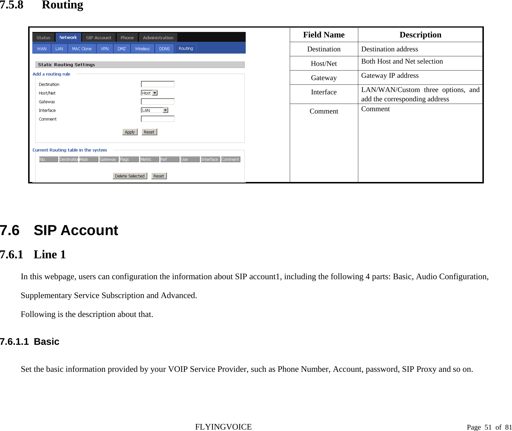  7.5.8 Routing   Field Name Description Destination  Destination address Host/Net Both Host and Net selection Gateway Gateway IP address Interface LAN/WAN/Custom three options, and add the corresponding address Comment Comment   7.6 SIP Account 7.6.1 Line 1 In this webpage, users can configuration the information about SIP account1, including the following 4 parts: Basic, Audio Configuration, Supplementary Service Subscription and Advanced. Following is the description about that. 7.6.1.1  Basic Set the basic information provided by your VOIP Service Provider, such as Phone Number, Account, password, SIP Proxy and so on.   FLYINGVOICE                                                                               Page  51 of  81 