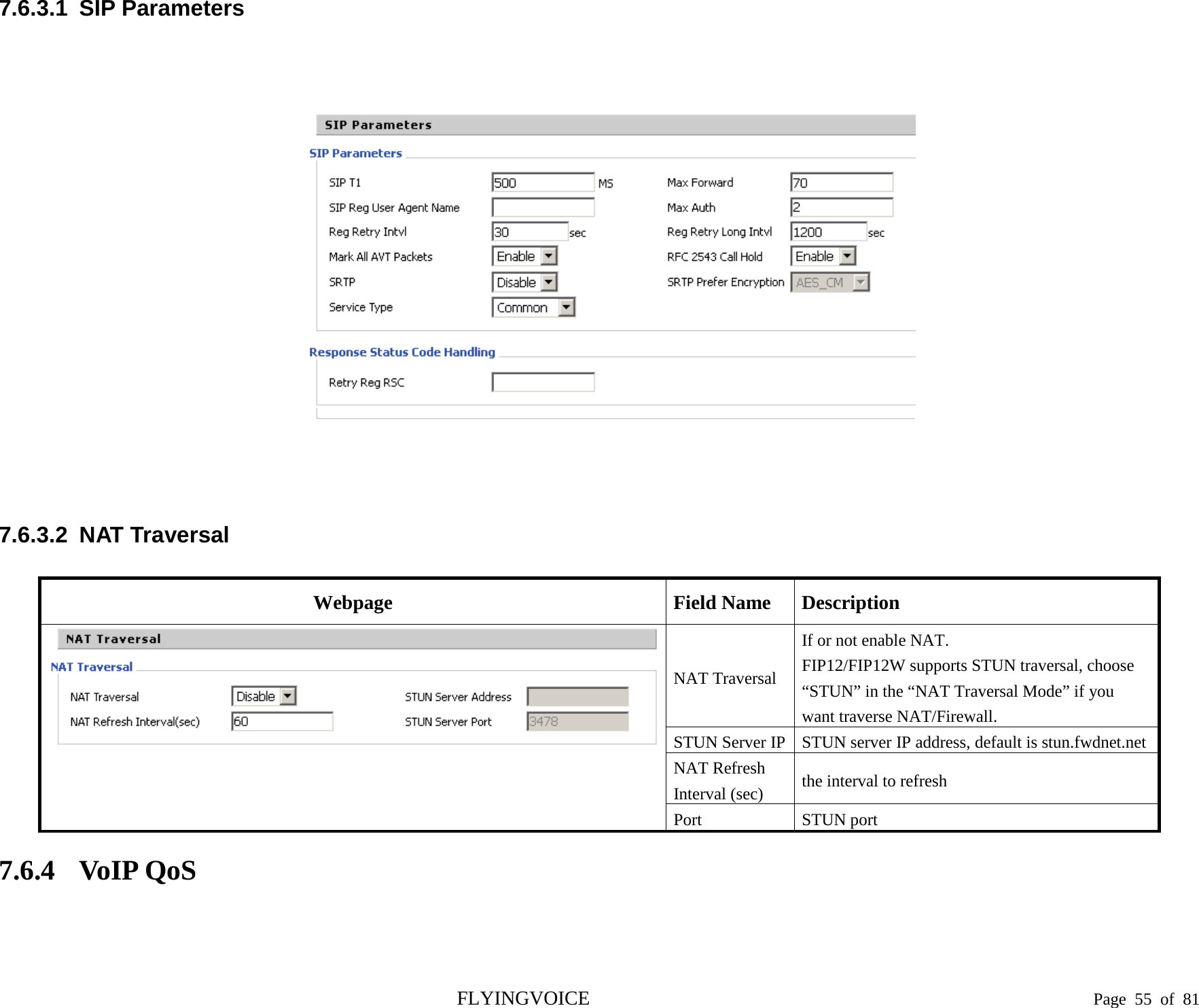  7.6.3.1  SIP Parameters           7.6.3.2  NAT Traversal Webpage Field Name Description  NAT Traversal If or not enable NAT. FIP12/FIP12W supports STUN traversal, choose “STUN” in the “NAT Traversal Mode” if you want traverse NAT/Firewall. STUN Server IP STUN server IP address, default is stun.fwdnet.net NAT Refresh   Interval (sec) the interval to refresh Port STUN port 7.6.4 VoIP QoS  FLYINGVOICE                                                                               Page  55 of  81 