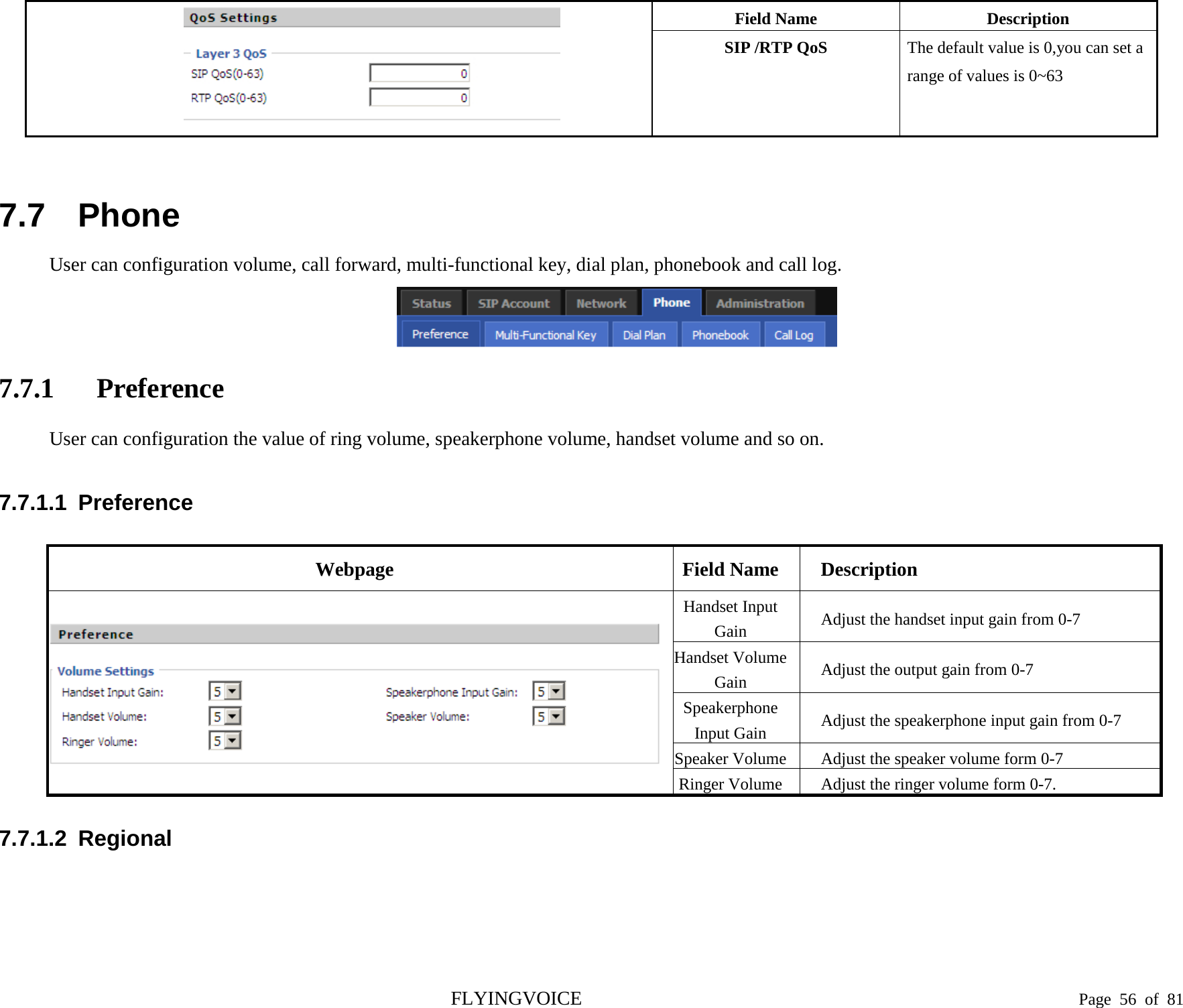   Field Name Description SIP /RTP QoS The default value is 0,you can set a range of values is 0~63  7.7 Phone User can configuration volume, call forward, multi-functional key, dial plan, phonebook and call log.  7.7.1 Preference User can configuration the value of ring volume, speakerphone volume, handset volume and so on. 7.7.1.1  Preference Webpage Field Name Description  Handset Input Gain Adjust the handset input gain from 0-7 Handset Volume Gain Adjust the output gain from 0-7 Speakerphone Input Gain Adjust the speakerphone input gain from 0-7 Speaker Volume Adjust the speaker volume form 0-7 Ringer Volume Adjust the ringer volume form 0-7. 7.7.1.2  Regional  FLYINGVOICE                                                                               Page  56 of  81 