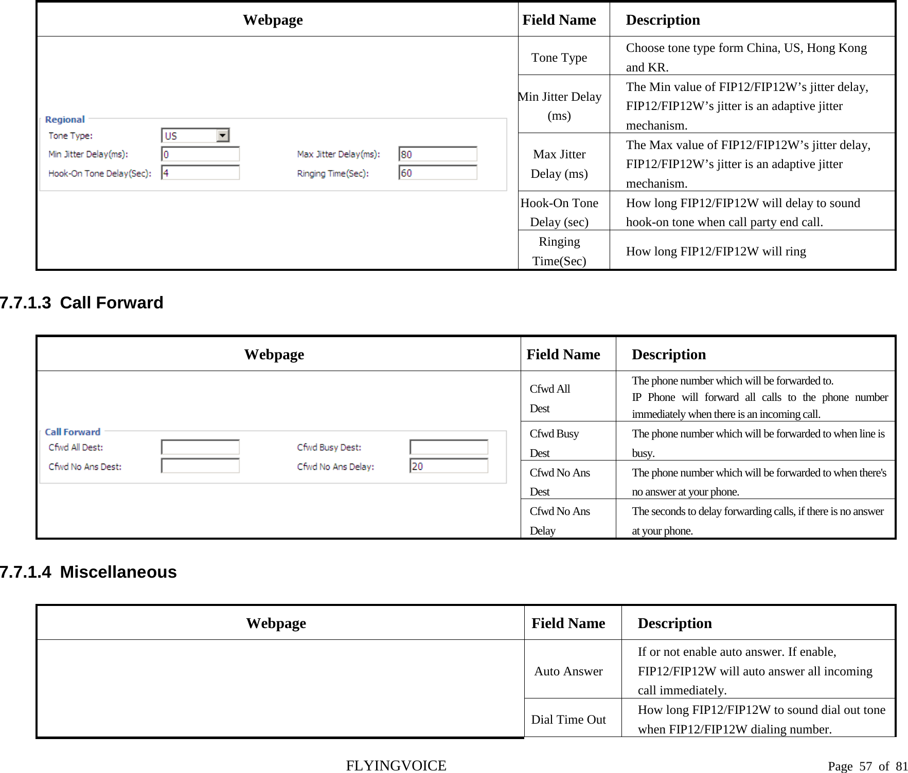  Webpage Field Name Description  Tone Type  Choose tone type form China, US, Hong Kong and KR. Min Jitter Delay (ms) The Min value of FIP12/FIP12W’s jitter delay, FIP12/FIP12W’s jitter is an adaptive jitter mechanism. Max Jitter Delay (ms) The Max value of FIP12/FIP12W’s jitter delay, FIP12/FIP12W’s jitter is an adaptive jitter mechanism. Hook-On Tone Delay (sec) How long FIP12/FIP12W will delay to sound hook-on tone when call party end call. Ringing Time(Sec) How long FIP12/FIP12W will ring 7.7.1.3  Call Forward Webpage Field Name Description  Cfwd All Dest The phone number which will be forwarded to. IP Phone will forward all calls to the phone number immediately when there is an incoming call. Cfwd Busy   Dest The phone number which will be forwarded to when line is busy. Cfwd No Ans   Dest The phone number which will be forwarded to when there&apos;s no answer at your phone. Cfwd No Ans   Delay The seconds to delay forwarding calls, if there is no answer at your phone. 7.7.1.4  Miscellaneous Webpage Field Name Description   Auto Answer If or not enable auto answer. If enable, FIP12/FIP12W will auto answer all incoming call immediately. Dial Time Out How long FIP12/FIP12W to sound dial out tone when FIP12/FIP12W dialing number. FLYINGVOICE                                                                               Page  57 of  81 