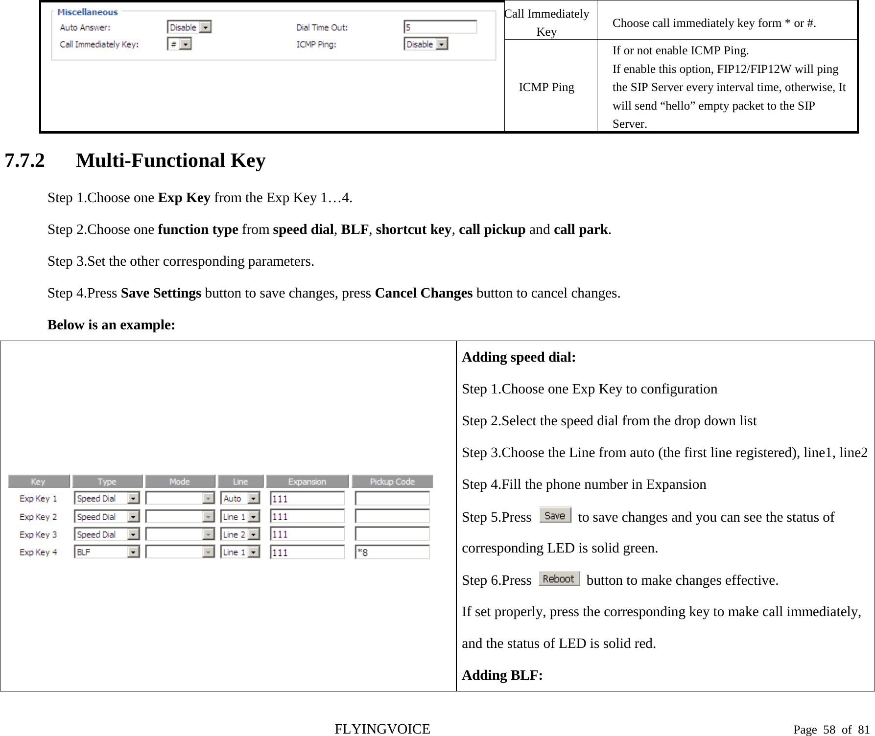   Call Immediately Key Choose call immediately key form * or #. ICMP Ping If or not enable ICMP Ping. If enable this option, FIP12/FIP12W will ping the SIP Server every interval time, otherwise, It will send “hello” empty packet to the SIP Server. 7.7.2 Multi-Functional Key Step 1.Choose one Exp Key from the Exp Key 1…4. Step 2.Choose one function type from speed dial, BLF, shortcut key, call pickup and call park. Step 3.Set the other corresponding parameters. Step 4.Press Save Settings button to save changes, press Cancel Changes button to cancel changes. Below is an example:  Adding speed dial: Step 1.Choose one Exp Key to configuration Step 2.Select the speed dial from the drop down list Step 3.Choose the Line from auto (the first line registered), line1, line2 Step 4.Fill the phone number in Expansion Step 5.Press   to save changes and you can see the status of corresponding LED is solid green. Step 6.Press   button to make changes effective. If set properly, press the corresponding key to make call immediately, and the status of LED is solid red. Adding BLF: FLYINGVOICE                                                                               Page  58 of  81 
