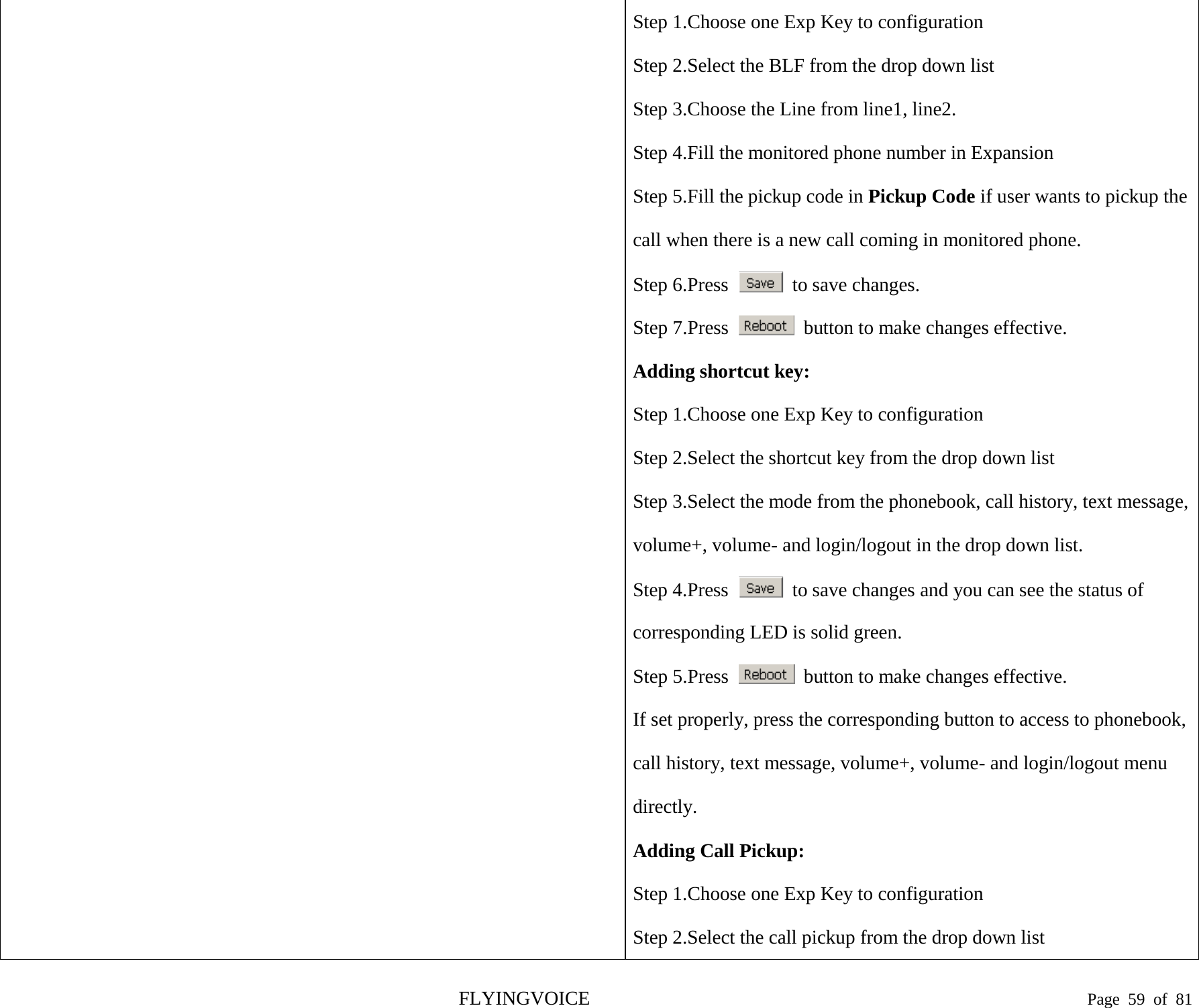  Step 1.Choose one Exp Key to configuration Step 2.Select the BLF from the drop down list Step 3.Choose the Line from line1, line2. Step 4.Fill the monitored phone number in Expansion Step 5.Fill the pickup code in Pickup Code if user wants to pickup the call when there is a new call coming in monitored phone. Step 6.Press   to save changes. Step 7.Press   button to make changes effective. Adding shortcut key: Step 1.Choose one Exp Key to configuration Step 2.Select the shortcut key from the drop down list Step 3.Select the mode from the phonebook, call history, text message, volume+, volume- and login/logout in the drop down list. Step 4.Press   to save changes and you can see the status of corresponding LED is solid green. Step 5.Press   button to make changes effective. If set properly, press the corresponding button to access to phonebook, call history, text message, volume+, volume- and login/logout menu directly. Adding Call Pickup: Step 1.Choose one Exp Key to configuration Step 2.Select the call pickup from the drop down list FLYINGVOICE                                                                               Page  59 of  81 