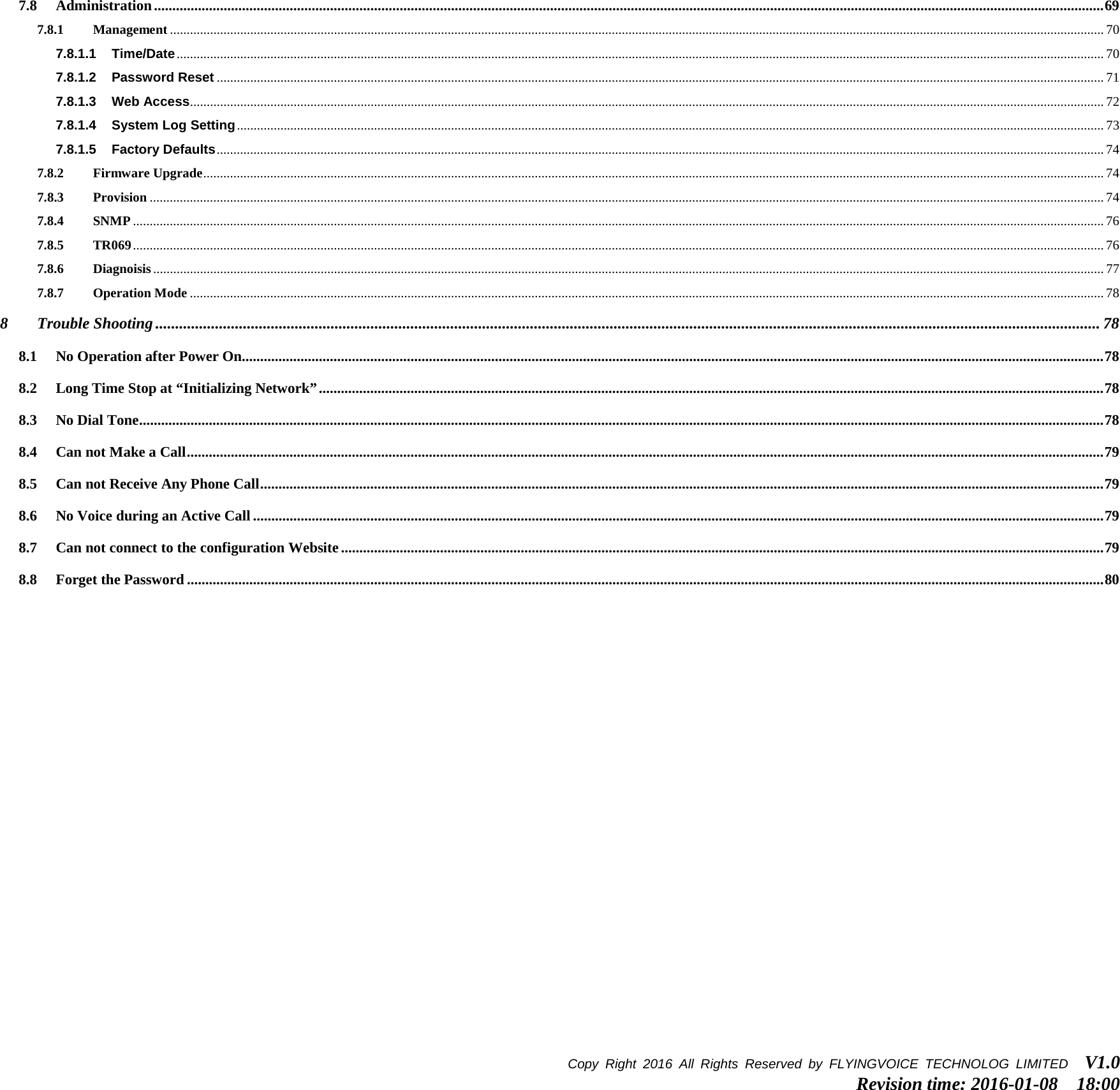 7.8 Administration ................................................................................................................................................................................................................................................................... 69 7.8.1 Management ....................................................................................................................................................................................................................................................................................... 70 7.8.1.1 Time/Date ..................................................................................................................................................................................................................................................................................... 70 7.8.1.2 Password Reset ......................................................................................................................................................................................................................................................................... 71 7.8.1.3 Web Access................................................................................................................................................................................................................................................................................. 72 7.8.1.4 System Log Setting ................................................................................................................................................................................................................................................................... 73 7.8.1.5 Factory Defaults ......................................................................................................................................................................................................................................................................... 74 7.8.2 Firmware Upgrade ............................................................................................................................................................................................................................................................................. 74 7.8.3 Provision ............................................................................................................................................................................................................................................................................................. 74 7.8.4 SNMP .................................................................................................................................................................................................................................................................................................. 76 7.8.5 TR069 .................................................................................................................................................................................................................................................................................................. 76 7.8.6 Diagnoisis ............................................................................................................................................................................................................................................................................................ 77 7.8.7 Operation Mode ................................................................................................................................................................................................................................................................................. 78 8 Trouble Shooting ............................................................................................................................................................................................................................................. 78 8.1 No Operation after Power On ........................................................................................................................................................................................................................................... 78 8.2 Long Time Stop at “Initializing Network” ...................................................................................................................................................................................................................... 78 8.3 No Dial Tone ....................................................................................................................................................................................................................................................................... 78 8.4 Can not Make a Call .......................................................................................................................................................................................................................................................... 79 8.5 Can not Receive Any Phone Call ...................................................................................................................................................................................................................................... 79 8.6 No Voice during an Active Call ........................................................................................................................................................................................................................................ 79 8.7 Can not connect to the configuration Website ................................................................................................................................................................................................................ 79 8.8 Forget the Password .......................................................................................................................................................................................................................................................... 80  Copy Right 2016  All Rights Reserved by FLYINGVOICE TECHNOLOG LIMITED   V1.0 Revision time: 2016-01-08  18:00  